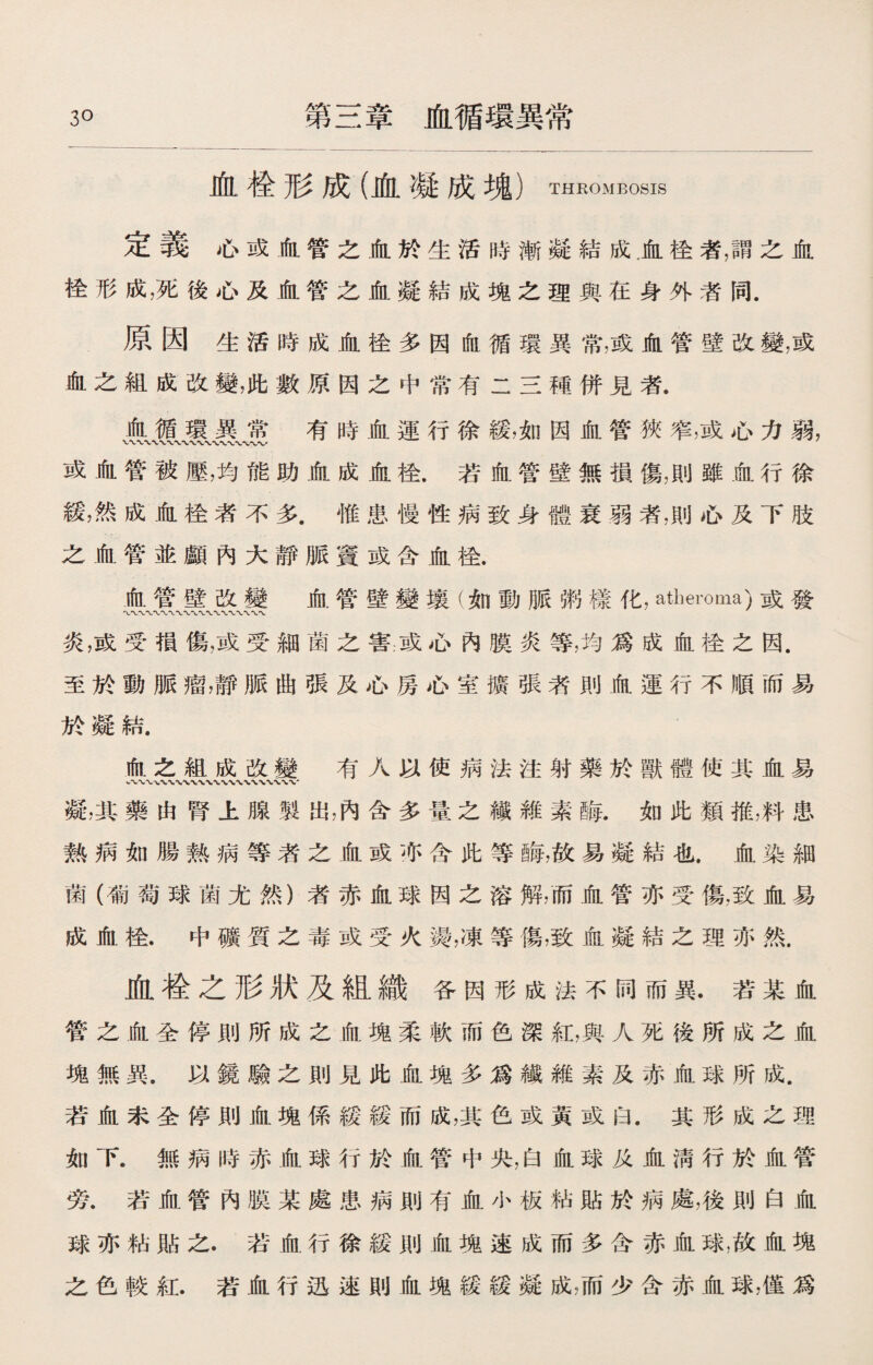 3。 第三章血循環異常 血检形成（血凝成塊）thrombosis 定義心或血管之血於生活時漸凝結成，血栓者，謂之血 栓形成，死後心及血管之血凝結成塊之理與在身外者同. 原因生活時成血栓多因血循環異常，或血管壁改變，或 血之組成改變，此數原因之中常有二三種併見者. 血循環異常有時血運行徐緩，如因血管狹窄，或心力弱， 或血管被壓，均能助血成血栓.若血管壁無損傷，則雖血行徐 緩，然成血栓者不多.惟患慢性病致身體衰弱者，則心及下肢 之血管並顱內大靜脈竇或含血栓. 血管壁改變 血管壁變壤（如動脈粥樣化，atheroma)或發 炎，或受損傷，或受細菌之害或心內膜炎等，均爲成血栓之因. 至於動脈瘤，靜脈曲張及心房心室擴張者則血運行不順而易 於凝結. 血之組成改變 有人以使病法注射藥於獸體使其血易 凝，其藥由腎上腺製出，內含多量之纖雜素酶.如此類推，料患 熱病如腸熱病等者之血或亦含此等@毎，故易凝結也.血染細 菌（葡萄球菌尤然）者赤血球因之溶解，而血管亦受傷，致血易 成血桂.中礦賀之毒或受火烫，凍等傷，致血凝結之理亦然. 血检之形狀及組織各因形成法不同而異.若某血 管之血全停則所成之血塊柔軟而色深紅，與人死後所成之血 塊無異，以鏡驗之則見此血塊多爲纖維素及赤血球所成. 若血未全停則血塊係緩緩而成，其色或黃或白.其形成之理 如下.無病時赤血球行於血管中央，白血球及血淸行於血管 旁.若血管內膜某處患病則有血小板粘貼於病處，後則白血 球亦粘貼之.若血行徐緩則血塊速成而多含赤血球，故血塊 之色較紅.若血行迅速則血塊緩緩凝成，而少含赤血球，僅爲