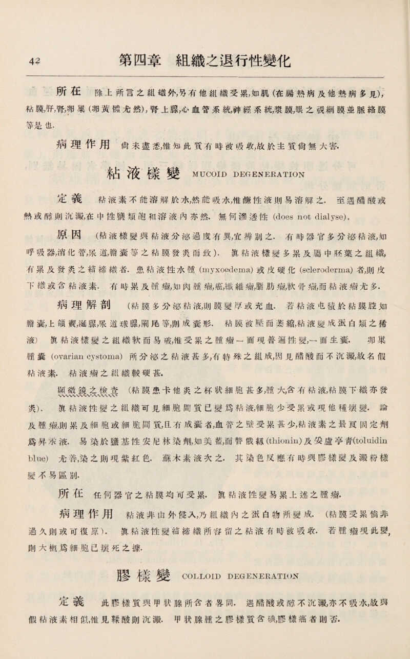 所在除上所言之組織外，另有他組織受累，如肌（在腸熱病及他熱病多見)， 粘膜，肝，瞥巧巢（卵黃體尤然)，腎上腺，心血管系統，神經系統，漿膜，眼之視綱膜並脈絡膜 等是也. 病理作用尙未盡悉，惟知此質有時被吸收,故於主質尙無大害. 粘液樣變 MUCOID DEGENERATION 定義 粘液素不能溶解於7心然能吸水，惟_性液則易溶解之.至遇醋酸或 熱或醇則沉澱，在中性鹽類飽和溶液內亦然.無何滲透性(does not dialyse). 原因（粘液樣變與粘液分泌過度有異，宜辨別之.有時器官多分泌粘液，如 呼吸器，消化管，尿道，瞻囊等之粘膜發爽而致）.寘粘液樣變多累及屬中胚葉之組織， 有累及發炎之結締織者.患粘液性水■ (myxoedema)或皮硬化(scleroderma)者，則皮 下織或含粘液素.有時累及疆瘤,如肉腫瘤，癌，纖維瘤，脂肋瘤，軟骨瘤，而粘液瘤尤多. 病理解剖（粘膜多分泌粘液，則膜變厚或充血.若粘液屯積於粘膜腔如 膽囊，上領竇，诞腺，張道球腺，闞捲等，則成囊形.粘膜被壓而萎縮，粘液變成蛋白類之稀 液）寘粘液樣變之組織軟而易破，惟受累之腿瘤一面現普遍性變，一面生囊.卵巢 腿囊（ovarian cystoma)所分泌之粘液甚多，有特殊之組成，因見醋酸而不沉澱，故名假 粘液素.粘液瘤之組織較硬甚. 顯徽鏡之檢查（粘膜患卡他炎之杯状細胞甚多，®大，含有粘液，粘膜下織亦發 〜〜〜〜〜w'x'W 炎).眞粘液性變之組織可見細胞間質已變爲粘液，細胞少受累或現他種壤變•論 及腿痫，則累及細胞或細胞間質，氐有成囊者,血管之壁受累甚少，粘液素之最茛固定劑 爲昇汞液.易染於鹽基性安尼林染劑，如美藍，而替俄靱(thionin)及妥盧亭靑(toluidin blue)尤善，染之則現紫紅色.蘇木素液次之.其染色反應有時與膠樣變及澱粉樣 變不易區別. 所在任何器官之粘膜均可受累.E粘液性變易累上述之腫痫. 病理作用粘液非由外侵入，乃組織內之蛋白物所變成•（粘膜受累倘非 過久則或耵復原）.眞粘液性變結締織所容留之粘液有時被吸收.若腿瘤現此變， 則大槪爲細胞已壤死之據. 膠樣變 COLLOID DEGENERATION 定義 此膠樣質興甲状腺所含者晷同.遇酷酸或醇不沉m亦不吸水，故與 假粘液素相似，惟見鞣酸則沉澱.甲状腺腫之膠樣質含_，膠樣癌者則否.