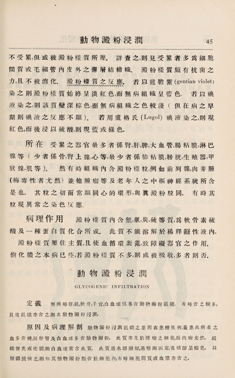 動物澱粉浸潤 不受累，伹或被澱粉樣質所壓.詳査之，則見受累者多爲細胞 間質或毛細管內皮外之薄層結締織.澱粉樣質頗有抗菌之 力，且不被消化，澱粉榛質之反應.若以寵膽紫(gentian violet). 染之則澱粉樣質始終呈淡紅色，而無病組織呈藍色.若以碘 液染之，則該質變深棕色，而無病組織之色較淺（伹在病之早 期則碘液之反應不顯）.若用盧格氏(Lugol)碘液染之，則現 紅色，而後浸以硫酸，則現藍或綠色. 所在受累之器官最多者係腎，肝，脾，大血管，腸粘膜，淋巴 腺等（少者係骨，腎上腺，心等，最少者係肺粘膜，膀胱，生殖器，甲 狀腺，肌等）.然有時組織內含澱粉樣粒，例如前列腺，肉芽腫 (梅毒性者尤然）並他腫瘤等及老年人之中樞神經系統所含 是也.其粒之切面常顯同心的環形，與眞澱粉粒同.有時其 粒現異常之染色反應. 病理作用 澱粉樣質內含氫，氯，炭，硫等質，爲軟骨素硫 酸及一種蛋白質化合所成.此質不能溶解於稀釋_性液內。 澱粉樣質壓住主質，R使血循環紊亂，致障礙器官之作用. 倘化膿之本病已痊，若澱粉樣質不多，則或被吸收，多者則否. 動物澱粉浸潤 GLYCOGENIC INFILTRATION 定義 無病時肝，肌，軟骨，子宮，白血球俱晷含動物澱粉組織.有時含之較多> 旦他紺織亦含之，則名動物澱粉浸潤. .、分先、 原因及病理解剖動物澱粉浸潤組織之原因在患糖尿病，蓋患此病者之 血多含糖，而肝腎及白血球多含動物澱粉.此質亦見於腫瘤之細胞，而肉瘤尤然•紕 織發炎或化膿，則白血球常含此質.此質遇水卽溶解,遇醇則固定，遇碘卽呈棕色•以 顯微鏡檢之，則知其動物澱粉點含於細胞內，有時細胞間質或血漿亦含之•