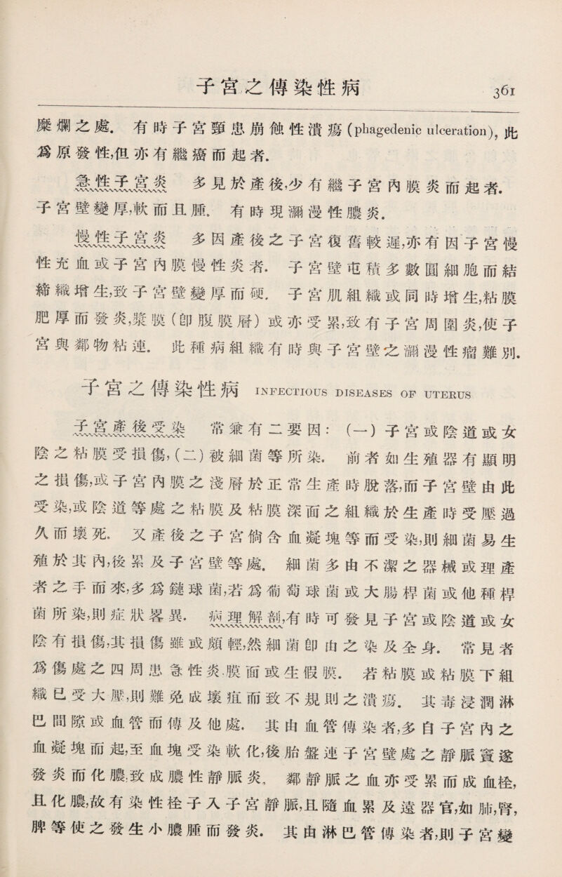 子宫之傳染性病 糜爛之處.准時+宮頸患崩傲性潰瘍(phagedenic ulceration)，此 爲原發性，伹亦有繼癌而起者. H无、賓、褒多見於產後，少有繼子宮內膜炎而起者. 子宮壁變厚，軟而且腫•有時現瀰漫性膿炎. 多因產後之子宮復舊較遲，亦有因子宫慢 性充血或子宮內膜慢性炎者.子宫壁屯積多數圓細胞而結 締織增生，致子宫壁變厚而硬，子宫肌組織或同時增生，粘膜 肥厚而發炎，漿膜(卽腹膜層）或亦受累，致有子宫周圍炎，使子 宮與鄰物粘連•此種病組織有時與子宮壁之漏漫性瘤難別. 子宫之傳染性病 INFECTIOUS DISEASES OF UTEEUS •3L■賓〜產〜幾H 常兼有二要因：（一）子宮或陰道或女 陰之粘膜受損傷，（二）被細菌等所染a前者如生殖器有顯明 之損傷，或子宮內膜之淺層於正常生產時脫落，而子宫壁由此 受染，或陰道等處之粘膜及粘膜深面之組織於生產時受壓過 久而壤死。又產後之子宫倘含血凝塊等而受染，則細菌易生 殖於其內，後累及子宮壁等處.細菌多由不潔之器械或理產 者之手而來，多爲鏈球菌，若爲葡萄球菌或大腸桿菌或他種禪 菌所染，則症狀畧異• 敷，有時可發見子宫或陰道或女 陰有損傷，其損傷雖或頗輕，然細菌卽由之染及全身.常見者 爲傷處之四周患急性炎.膜面或生假膜.若粘膜或粘膜下組 織已受大壓，則難免成壤疽而致不規則之潰瘍.其毒浸潤淋 巴間隙或血管而傳及他處•其由血管傳染者，多自子宫內之 血凝塊而起，至血塊受染軟化，後胎盤連子宫壁處之靜脈竇遂 發炎而化膿，致成膿性靜脈炎，鄰靜脈之血亦受累而成血检， 且化膿，故有染性彳全子入子宮靜脈，且隨血累及遠器官，如肺，腎， 脾等使之發生小膿腫而發炎.其由淋巴管傳染者，則子宮變