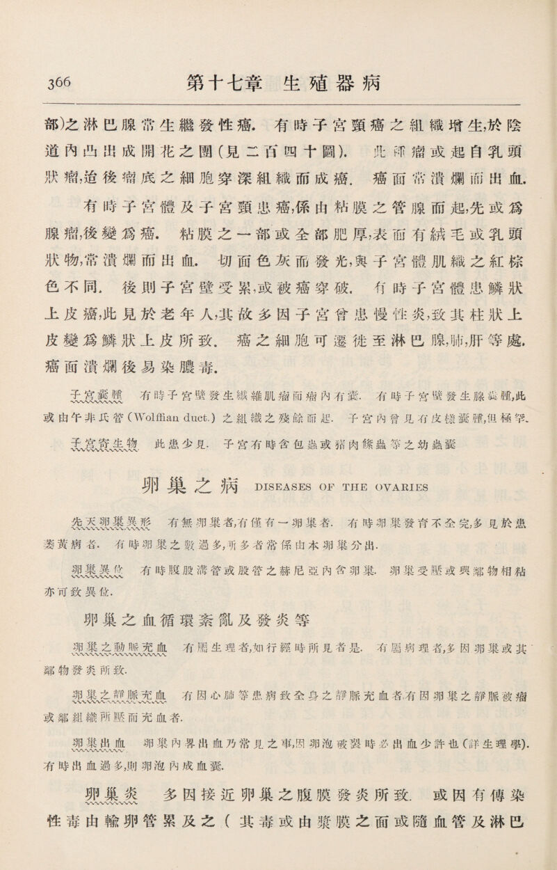 部)之淋巴腺常生繼發性癌.有時子宮頸癌之組織增生，於陰 道內凸出成開花之圑（見二百四十圖）.此邴瘤或起自乳頭 狀瘤，治後瘤底之細胞穿深組織而成癌.癌面常潰爛而出血. 有時子宫體及子宮頸患癌，係由粘膜之管腺而起，先或爲 腺瘤，後變爲癌.粘膜之一部或全部肥厚，表而有絨毛或乳頭 狀物，常潰爛而出血.切面色灰而發光，與子宮體肌織之紅棕 色不同.後則子宫壁受累,或被癌穿破.有時子宫體患鱗狀 上皮癌，此見於老年人，其故多因子宮曾患慢性炎，致其柱狀上 皮變爲鱗狀上皮所致.癌之細胞可遷徙至淋巴腺，肺，肝等處. 癌面潰爛後易染膿毒. 子宮囊腿有時子宮壁發生繊維肌瘤而痫內有囊.有時子宮壁發生腺銳露，此 〜〜〜〜〜〜〜〜〜 或由午非氏管(Wolffian duct.)之組織之殘餘而起.子宮內曾見冇皮檐囊歷，但極罕. ^^^ 子遠*有時含包蟲或猪肉絛蟲•箏之幼蟲_ 卵巢之病 DISEASES OF THE OVARIES 涛有無卵巢者，有僅有一卵巢者.有時卵巢發育不全完，多見於患 萎黃病者.有時卵巢之數過多，所多者常係由本卵巢分出. 有時腹股溝營或股管之赫尼亞內含卵巢•卵巢受壓或興鄰物相粘 亦可致異位. 卵巢之血循環紊亂及發炎等 卵巢之動脈充血有屬生理者，如行經時所見者是.有屬病理者，多因卵巢或其• 鄰物發爽所致. 卵巢之靜脈充血有因心肺等患病致全身之靜脈充血者、有因卵巢之靜脈被瘤 或鄰組織所壓而充血者. 卵巢出血卵巢內畧出血乃常見之事,因卵泡破裂時必出血少許也(:詳生理學). \r\j\r\/\r^ww\r • s 有時出血過多，則卵泡內成血囊. 卵巢炎 多因接近卵巢之腹膜發炎所致.或因有傳染 性毒由輸卵管累及之（其毒或由漿膜之面或隨血管及淋巴