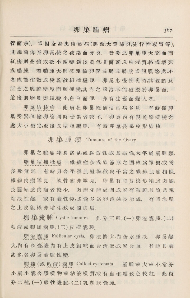 管而來)•成因全身患傳染病（腸熟，大葉肺炎，流行性感冒等)， 其細菌傳至卵巢，使之被染而發炎.發炎之卵巢腫大，充血而 紅，後則全體或數小區變爲淺黃色，其面蓋以粘液質，終或壤死 成膿腫.若膿腫大，則破至輸卵管或腸或勝胱或腹膜等處，小 者或能消散或變乾，故組織變硬，卵巢患慢性炎時，其被膜及 所蓋之腹膜着厚而顯硬變，其內之腺泡不能破裂於卵巢面. 迨後則卵巢萎縮，變小，色白而硬.亦有生囊而變大者. 此病在卵巢較他傅染病多見.有時僅卵 巢受累，但輸卵管同時受累者較多.卵巢內有現乾酪樣變之 處，大小無定，至後成結核膿腫.有時卵巢長粟粒形結核. 卵巢腫瘤 Tumours of the Ovary 卵巢之腫瘤殊爲常見，或爲良性，或爲惡性，大半屬囊腫類. 卵巢結締織瘤鐵維瘤多成結節形之圈，或爲單獨，或爲 多數無定4有時另含平滑肌組織，故與子宫之纖維肌瘤相似, 纖維肉瘤罕見.軟骨瘤亦罕見.卵巢有時長梭形細胞肉瘤， 長圓細胞肉瘤者較少.肉瘤先時成圏，或畧有被膜，其質常現 粘液性變9 或有囊性變，其囊多爲卵泡過長所成，有時泡壁 之上皮組織亦增生，致成腺肉瘤. 卵巢囊腫 Cystic tumours. 此分三種？（一）卵泡囊腫，（二） 粘液或膠樣囊腫，（三）皮樣囊腫. 卵泡囊腫Follicular cysts.卵泡擴大，內含水腫液> 卵巢變 八〜、wvwvwwv\ 大，內有多囊，囊內有上皮組織而含淸液，或署含血< 有時其囊 甚多，名卵巢囊腫性變, 膠樣（或帖液）囊腫Colloid cyst⑽ata. 囊腫或大或小，常分 小囊，小囊含膠樣物或粘液樣質，或有血和雜致色較紅.此復 分二種，（一）腺性囊腫，（二）乳頭狀囊腫„