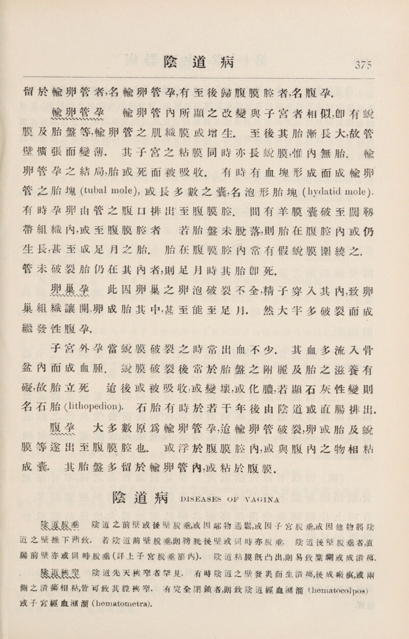 陰道病 0 / ? 留於輸卵管者名輸卵管孕，有至後歸腹膜胳者，名腹孕. mu輸卵管內所顯之改變與子宮者相似，卽有蛻 膜及胎盤等，輸卵管之肌織膜或增生.至後其胎漸長大，故管 壁擴張而變薄.其子宫之粘膜同時亦長蛻膜，惟內無胎.輸 卵管孕之結局，胎或死而被吸收.有時有血塊形成而成輸卵 管之胎塊（tubal mole)，或長多數之囊，名泡形胎塊(hydatid mole). 有時孕卵由管之腹口排出至腹膜腔.間有羊膜囊破至闊靱 帶組織內，或至腹膜腔者 若胎盤未脫落，則胎在腹腔內或仍 生長，甚至成足月之胎•胎在腹膜胳內常有假蛻膜圍繞之. 管未破裂胎仍在其內者，則足月時其胎卽死. 此因卵巢之卵泡破裂不全，精子穿入其內，致卵 巢組織讓開，卵成胎其中，甚至能至足月.然大半多破裂而成 繼發性腹孕. 子宮外孕當蛻膜破裂之時常出血不少.其血多流入骨 盆內而成血腫.銳膜破裂後常於胎盤之附麗及胎之滋養有 礙，故胎立死迨後或被吸收，或變壤，或化膿，若顯石灰性變則 名石胎(lithopeclion).石胎有時於若干年後由陰道或直腸排出. 腹^爱大多數原爲輸卵管孕，适輸卵管破裂，卵或胎及蛻 膜等遂出至腹膜腔也•或浮於腹膜腔內，或與腹內之物相粘 成囊•其胎盤多留於輸卵管內，或粘於腹膜. 陰道病 DISEASES OF VAGINA Ul季陰道之前壁或後壁脫垂，或因鄰物過鬆，或因子岔脱垂，或因他物將陰 逬之壁推下所致.若陰道前壁脫垂，則膀胱後壁或同時亦脫漉.陰道後壁脫垂者，直 腸前壁亦或同時脫垂（詳上子宮脫垂節內).陰道粘膜旣凸出，則易致糜爛或成潰癘. 陰道先天狹窄者罕見.有時陰道之壁發炎而生潰瘍，後成瘢痕，或兩 側之潰瘍相粘，皆W致其腔俠窄.有完全閉鏆者，則致陰道經血減溜(hematocolpoa) 或子宫綞血減溜（hematometra).