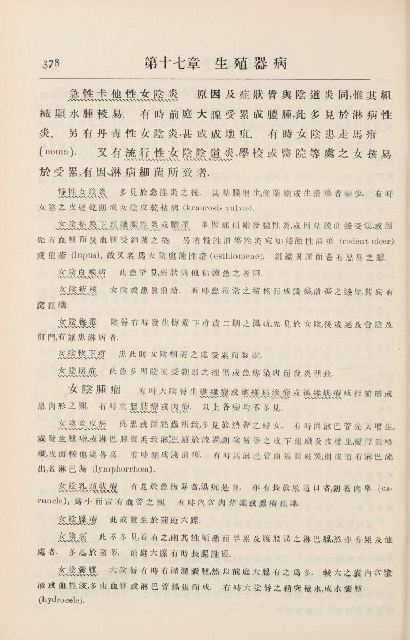 急性卡他性女陰炎 原因及症狀皆與陰道炎同，惟其組 織顯水腫較易.有時前庭大腺受累成膿腫，此多見於淋病性 炎.另有丹毒性女陰炎•甚或成壤疽.有時女陰患走馬疳 (1K3_). 又有流行性女陰陰道炎摩校或醫院等處之女孩易 於受累，有因、淋病細菌所致者. jm&m.多昆於急性炎之後.其粘膜咐生，惟糜職1或生潰擄者較少.有時 女陰之皮變乾則成女陰皮乾枯病(kraurosis yulvje). 、綫1COL輕纖，或暖m多因鄰钳織發膿性炎，或h粘膜直接受傷，或因 先有血®而後血®受細菌之染.男有慢性潰瘠性炎宛如侵蝕性潰瘍(rodent ulcer) 或狼瘡(Inpus),故又名爲女陰腐蝕性瘡(esthiomene).紺織屬腫而蓋有惡吳之膿. 此患孕艮，病狀興他砧膜患之者同• 务1 氣!?薦女陰或患眞狼瘡.有時患尋常之結核而成潰瘍，攢瘍之邊厚,其底有 腐組織. 綫驗陰腎冇時發生梅毒下疳或二期之濕抚，先見於女陰，後或延及會陰及 肛P%有兼患淋病者. 患此則女陰相對之處受累而糜灑:• 友氣fcv®.此患多因陰道受_烈之挫傷或患傳染病而發炎所致• 女陰腫瘤 有時大陰辱生樊j|療.或壤藥敖游JI或1#MM成結節形或 息肉形之團.冇時生脂肪瘤或肉槪以上备瘤均不冬見. 〜〜〜〜〜 此患或因絲蟲所致，多見於熱帶之婦女..而時因淋巴管先天增生， 或發生®瘤，或淋巴腺發炎致淋:巴難於流過，則陰#等之皮7:紐織及皮增生，變技而略 硬，皮面較他處晷高.有咭綱成淺潰痦.有時其淋巴营曲張而破裂，則皮而有淋巴流 出，名淋巴漏(l3Tmphorrlioea). 矣有見於患梅毒者，濕疣是也.亦有長於尿道口者，則名肉車（ca¬ runcle), 爲小而富有血管之團.有時內含肉芽織或腺瘤紺繃. 袭itll瘦此或發生於前庭大腺• &MM此不多見，若有之,則其性顧惡而早累及腹股滿之淋巴腺，然亦有累及他 處者.多起於陰#.前庭大腺有時長腺性癌. tMMM,大陰脊凊時有槠溜囊腫，然以前庭大腺有之爲多.較大之囊內含漿 液或血性液，多由血撾或淋巴管擴張而成.有時大陰#之鞘突積水，成水囊肫 (hydrocele).
