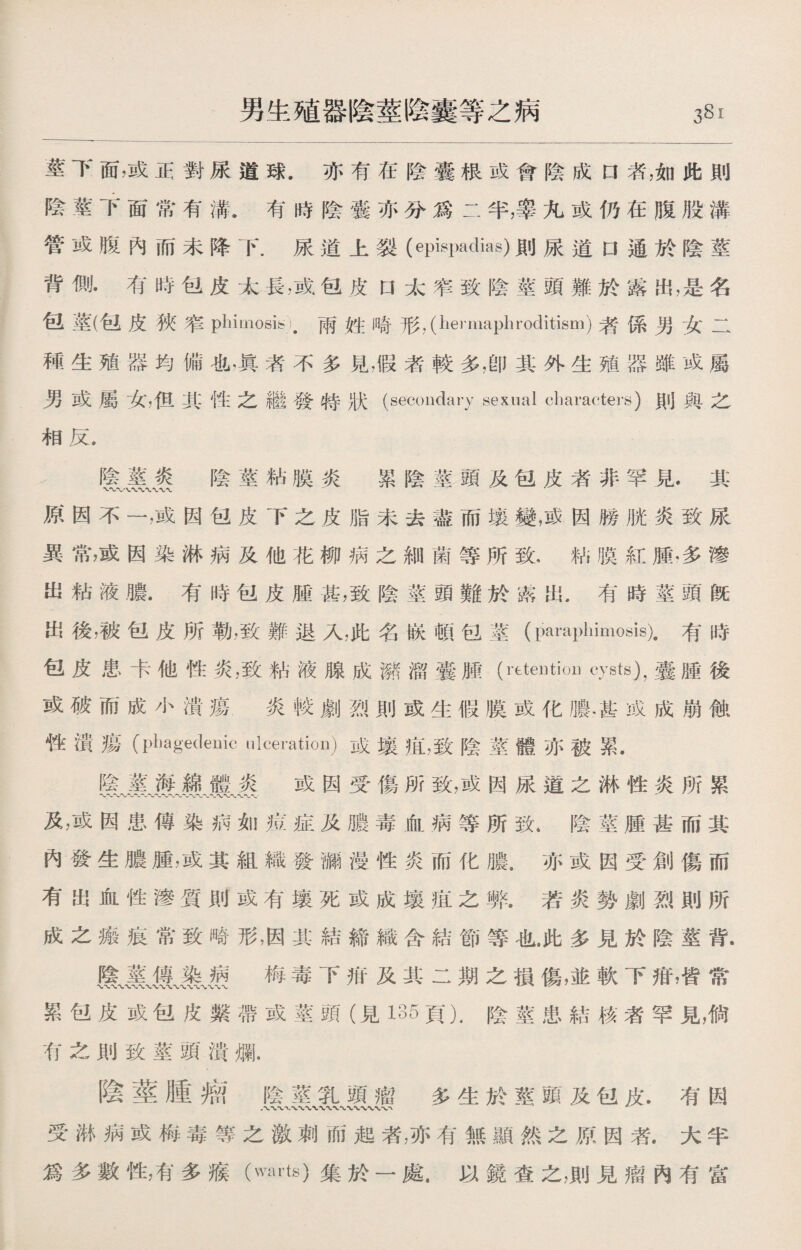 莖下面，或正對尿道球.亦有在陰囊根成會陰成口者，如此則 陰莖下面常有溝.有時陰囊亦分爲二半，睾九或仍在腹股溝 管或腹內而未降下.尿道上裂(epispadias)則尿道口通於陰莖 背惻•有時包皮太長，或包皮口太窄致陰莖頭難於露出，是名 包莖(包皮狹窄phimosis).兩姓崎形，（hermaphroditism)者係男女二 種生殖器均備也，眞者不多見，假者較多，卽其外生殖器雖或屬 男或屬女，但其性之繼發特狀(secondary sexual characters)則與之 相反. 陰莖炎 陰莖粘膜炎 累陰莖頭及包皮者非罕見.其 原因不一，或因包皮下之皮脂未去盡而壤變，或因勝胱炎致尿 異常，或因染淋病及他花柳病之細菌等所致.粘膜紅腫，多滲 出粘液膿.有時包皮腿甚，致陰莖頭難於露出，有時莖頭旣 出後，被包皮所勒，致難退入，此名嵌頓包莖(paraphimosis).有時 包皮患卡他性炎，致粘液腺成潴溜囊腫(rtteutioii cysts)，囊腫後 或破而成小潰瘍 炎較劇烈則或生假膜或化膿•甚成成崩蝕 性潰瘍（piiagedenic ulcei’atkm)成壤痕，致陰莖體亦被累. 陰莖海綿體炎 或因受傷所致，或因尿道之淋性炎所累 〜〜〜〜〜〜〜〜'〜〜〜〜-W* 及，或因患傳染病如痘症及膿毒血病等所致.陰莖腫甚而其 內發生膿腫，或其組織發漏漫性炎而化膿，亦或因受創傷而 有出血性滲質則或有壤死或成壤之弊.若炎勢劇烈則所 成之瘢痕常致畸形，因其結締織含結節等也.此多見於陰莖背. 梅毒下疳及其二期之損傷，並軟下疳，皆常 累包皮或包皮繫帶或莖頭（見135頁）.陰莖患結核者罕見，倘 有之則致莖頭潰爛. 陰莖腫瘤陰莖乳頭瘤多生於莖頭及包皮•有因 受淋病或梅毒等之激刺而起者，亦有無顯然之原因者.大半 爲多數性，有多瘊（mts)集於一處.以鏡査之，則見瘤內有富