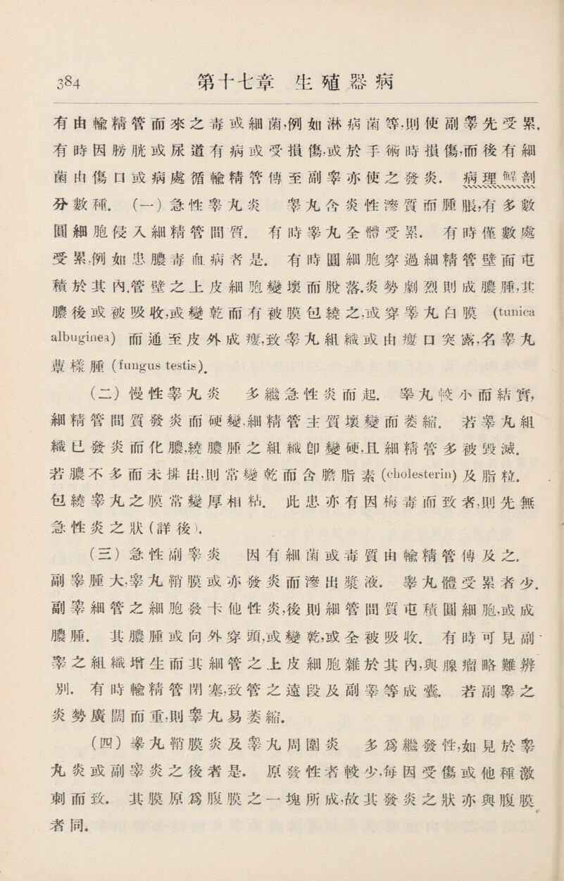 3§4 第十七章生殖器病 有由輸精管而來之毒或細菌，例如淋病菌等.則使副睾先受累. 有時因勝胱或尿道有病或受損傷，或於手術時損傷，而後有細 菌由傷口或病處循輸精管傅至副率亦使之發炎.病理斛剖 分數種.（一）急性率九炎 睾九含炎性馋質而腫脹,有多數 圓細胞侵入細精管間質.有時睾九全體受累.有時僅數處 受累，例如患膿毒ifa.病艿是.有時圓細胞穿過細精管壁面屯 積於其內.管壁之上皮細胞變壤而脫落.炎勢劇烈則成膿.腫，其 膿後或被吸收，或變乾而有被膜包繞之，或穿睾九白膜(t^ica albuginea)而通至皮外成瘻，致睾九組織或由瘻□突露,名睾九 蕈樣腫（fungus testis). (二） 慢性睾九炎 多繼急性炎而起.睾九較小而結實， 細精管間質發炎而硬變，細精管主質壤變而萎縮。若睾九組 織已發炎而化膿，繞膿腫之組織卽變硬，且細精管多被毁滅. 若膿不多而未悱出，則常變乾而含膽脂素（cholesteriu)及脂粒. 包繞睾九之膜常變厚相粘.此患亦有因梅毒而致者,則先無 急性炎之狀（詳後). (三） 急性副睾炎 因有細菌或毒質由輸精管傳及之， 副睾腫大，睾九鞘膜或亦發炎而滲出漿液.睾九體受累者少. 副睾細管之細胞發卡他性炎，後則細管間質屯積圓細胞，或成 膿腫•其膿腫或向外穿頭，或變乾，或全被吸收.有時可見副- 睾之組織增生而其細管之上皮細胞雜於其內，與腺瘤略難辨 別•有時輸精管閉塞，致管之遠段及副睾等成囊.若副睾之 炎勢廣闊而重，則睾九易萎縮. (四） 睾九鞘膜炎及睾九周圍炎多爲繼發性，如見於睾 九炎或副睾炎之後者是.原發性者較少，每因受傷或他種激 刺而致•其膜原爲m膜之一塊所成，故其發炎之狀亦與腹膜 者同.