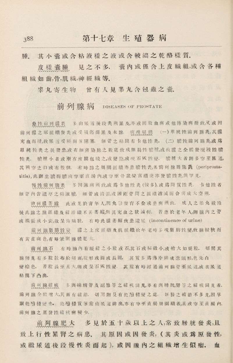 腫.其小囊或含粘液樣之液或含較濃之乾酪樣質. 皮樣囊腫見之不多.囊內或僅含上皮織組，或含各種 組織如齒，骨，肌織，神經織等. 睾凡寄生物曾有人見睾九含fel巖之囊. 前列腺病 DISEASES OF PROSTATE 急性前列腺炎多由張道後段爽所累及，亦或因敗血病或他傳染病而致，叉或因 .〜〜〜〜〜〜-V〜〜 前列腺之鄰組織發炎或受損傷而累及木腺.iJlMJ!(一）眾純性前列腺爽，其腺 充血而■，致粮道受壓而翟閉塞•細管之粘膜有卡他性炎•（二）膿性前列腺炎，或爲 單純性爽之後發患，或有細谏染腺之數處致成限局性m呢，或致腺之全體發躪搜性膿 性炎.績.■小者或渐有被膜包繞之，或變乾，或咁石灰性變._随大者則多穿至尿道, 其所货之口或有數個.有時腺之周圍紺織亦患膿性饩，名前列腺周圍爽(periprosta- titis),此則生膿而膿戎穿至商腸內，或穿至骨盆蜂窩織使亦發噥性炎，但罕見. 慢性前列腺炎多网淋病所致,或爲卡他性炎（較多)，或爲間質性炎.卡他性者 〜〜〜〜〜〜〜〜w〜r〜〜〜〜 細管內含總厚之粘液賴.細管或擴很，戎因雨管問之組織消滅而合併成大空所. 前列腺笼縮此或見於靑年人，闶丸；1發背不金或患病所致.成人之辇丸截除 〜X〜〜〜〜〜 後此腺之腺紺織及結締織不技慕縮，仍其充血之状減輕.若患於老年人，則腺內之營 或擴張成小囊，故呈海綿状.有時此腺萎縮致患遺娘(incontinence of urine) 前列腺脂肪性變腺之上皮紺織灸肌紕織抡年老時多現脂肪性變，致腺較軟而 XX 八〜-vv*wv\ 有黃花斑色，有時兼顯腺體肥大. 前列腺石有時_內有凝結之小粒或石，其石或怿微小，或褙大如粟粒.切閲其 V〜〜*〜〜〜〜〜产 腺則見有多粒散布於切面，粒形或圓或長圓.其質多爲薄片排成葱頭形，色先'白 變棕色.苦粒長茧甚大,tw或呈石阪性變.其粒有時經過前列腺管至眼道，或在尿道_ 粘膜下凸出. 前列腺結核多與輸糈管及副筆等之結核同見，亦有與膀眺，腎笼之結核同見者. VWVXW 八 W〜*WN* 前列腺佥體增大，其面有結節.切淵則昆有乾酪樣變之處.姊萇之結節不多見，因早 顯乾噃榇變也*乾酪樣質等常由尿道排出,亦有皆:至直腸周圍織者，甚或穿至直腸內. 前列腺之原發性結核病較少. 前列腺肥大 多見於五十歲以上之人，常致膀胱發炎，且 •〜〜〜-WU〜〜〜• 致上行性累腎之病患.其原因或因發炎，（其炎或爲原發性， 或繼尿道後段慢性炎而起），或因腺內之組織增生似瘤.血