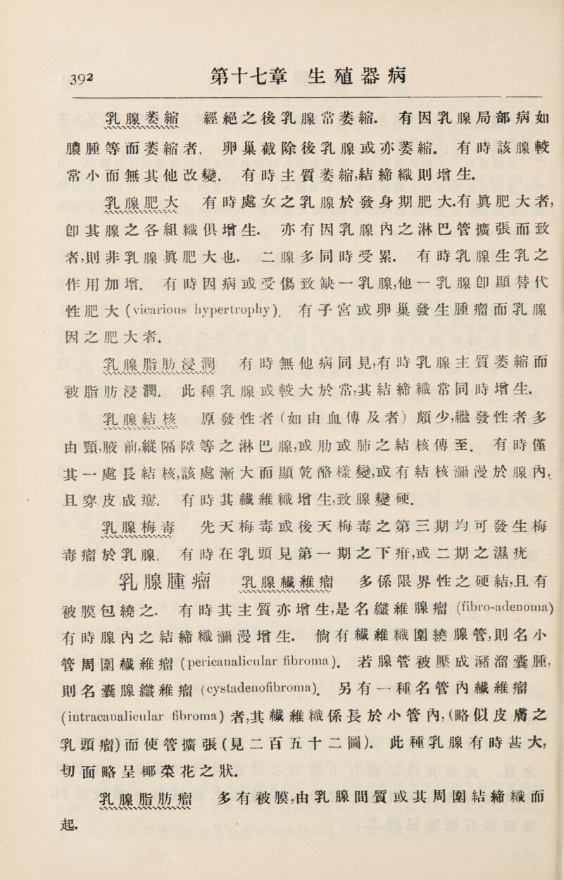 第十七章生殖器病 乳腺萎縮經絕之後乳腺常萎縮.有因乳腺局部病如 膿腫等而萎縮者，卵巢截除後乳腺或亦萎縮.有時該腺較 常小而無其他改變，有時主質萎縮，結締織則增生. 乳腺肥大有時處女之乳腺於發身期肥大•有眞肥大者， .〜〜〜〜 卽其腺之各組織俱增生.亦有因乳腺內之淋巴管擴張而致 者，則非乳腺眞肥大也.二腺多同時受累.有時乳腺生乳之 作用加增.有時因病或受傷致缺一乳腺，他一乳腺卽顯替代 性肥大(vicarious hypertrophy) ^子宮或卵巢發生腫瘤而乳腺 因之肥大者. 乳腺脂肪浸潤有時無他病同見，有時乳腺主質萎縮而 wv〜〜〜〜〜〜〜〜〜、〜〜〜〜〜 被脂肪浸潤，此種乳腺或較大於常，其結締織常同時增生• 乳腺結核 原發性者（如由血傳及者）頗少，繼發性者多 W〜V ‘〜〜〜〜〜〜〜〜、 由頸，臌前，縱隔障等之淋巴腺，或肋或肺之結核傳至.有時僅 其一處長結核，該處漸大而顯乾酪榛變，或有結核廳漫於腺內，. 且穿皮成瘻.有時其繊維織增生，致腺變硬• 乳腺梅毒 先天梅毒或後天梅毒之第三期均可發生梅 、、〜WVVX〜〜〜*WW 毒瘤於乳腺，有時在乳頭見第一期之下疳，或二期之濕疣 乳腺腫瘤 乳腺繊維瘤多係限界性之硬結，且有 被膜包繞之•有時其主質亦增生，是名纖維腺瘤(fibro-adeDoma) 有時腺內之結締織漏漫增生.倘有繊維織圍繞腺管，則名小 管周圍織維瘤(pericanalicular fibroma).若腺管被壓成潴溜囊腫, 則名囊腺纖維瘤（cystadeiiofibroma).另有一種名管內繊維瘤 (intracaualicular fibroma)者，其纖維織係長於小管內，（略似皮膚之 乳頭瘤）而使管擴張（見二百五十二圖）•此種乳腺有時甚大， 切面略呈椰菜花之狀. 乳腺脂肪瘤多有被膜，由乳腺間質或其周圍結締織而 &.