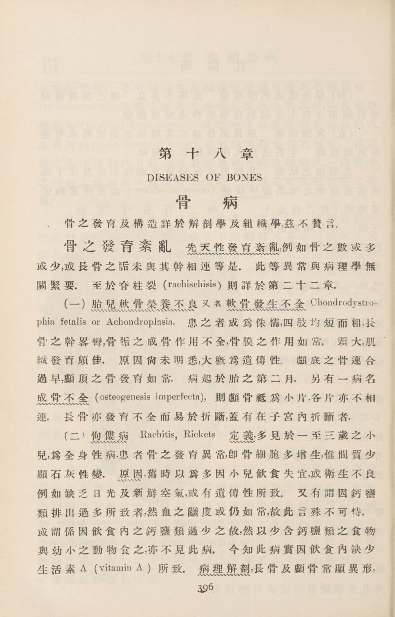 第十八章 DISEASES OF BONES 骨 病 .骨之發育及構造詳於解剖學及組織學，茲不贅言， 骨之發育紊亂先天性發育紊亂，例如骨之數或多 V〜 或少，或長骨之I后未與其幹相連等是.此等異常與病理學無 關緊要•至於脊柱裂（rachischisis)則詳於第二十二章. (一）胎兒軟骨榮養不良又名軟骨發生不全Chondrodystro- phia fetalis or Achondroplasia.患之者成爲侏儒，四肢均短而籾，長 骨之幹畧彎，骨垢之成骨作用不全，骨膜之作用如常.頭大，肌‘ 織發育頗佳.原因尙未明悉，大槪爲遺傳性.顱底之骨連合 過早，顱頂之骨發育如常.病起於胎之第二月.另有一病名 成骨不全（osteogenesis imperfecta)，則顱骨祗爲小片，各片亦不相 八〜-V-〜WVWXWWu 連.長骨亦發育不全而易於折斷，蓋有在子宮內折斷者. (二、佝僂病Rachitis, Rickets 定義，多見於一至三歲之小 兒，爲全身性病•患者骨之發育異常，卽骨細胞多增生，惟間質少. 顯石灰性變.原因，舊時以爲多因小兒飮食失宜，或衛生不良 W〜〜WV 例如缺乏日光及新鮮空氣，或有遺傳性所致.又有謂因鈣鹽 類排出過多所致者，然血之_度或仍如常，故此言殊不可恃• 或謂係因飮食內之鈣鹽類過少之故，然以少含鈣鹽類之食物 與幼小之動物食之，亦不見此病.今知此病實因飮食內缺少 生活素A (Vitamin A )所致.病理解剖，長骨及顱骨常顯異形， 沿6