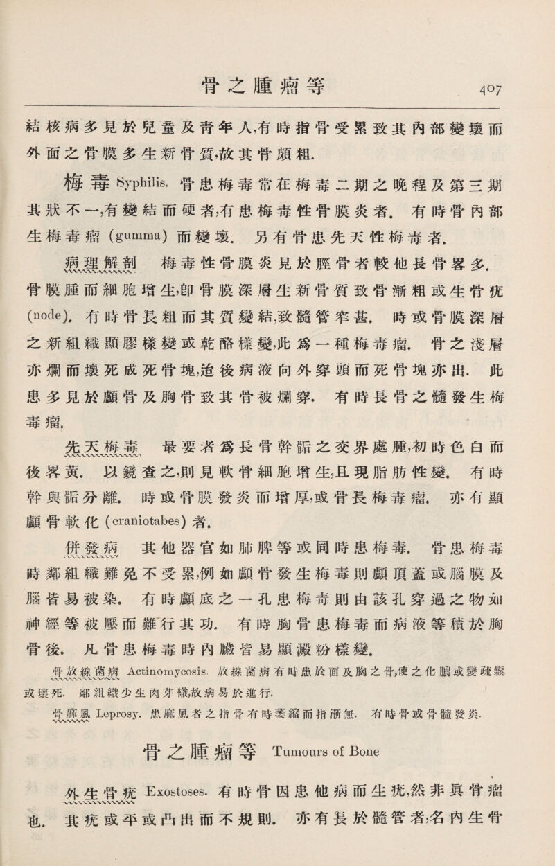 骨之腫瘤等 結核病多見於兒童及靑年人，有時指骨受累致其內部變壤而 外面之骨膜多生新骨質，故其骨頗粗. 梅毒Syphilis.骨患梅毒常在梅毒二期之晚程及第三期 其狀不一，有變結而硬者，有患梅毒性骨膜炎者.有時骨內部 生梅毒瘤（gumma)而變壤.另有骨患先天性梅毒者. 嚴麗Jlfj 梅毒性骨膜炎見於脛骨者較他長骨畧多. 骨膜腫而細胞增生，卽骨膜深層生新骨質致骨漸粗或生骨疣 (node),有時骨長粗而其質變結，致髓管笮甚.時或骨膜深層 之新組織顯膠樣變或乾酪樣變，此爲一種梅毒瘤.骨之淺層 亦爛而壤死成死骨塊，逍後病液向外穿頭而死骨塊亦出.此 患多見於顱骨及胸骨致其骨被爛穿.有時長骨之髓發生梅 毒瘤， ^ 先天梅毒最要者爲長骨幹骺之交界處腫，初時色白而 後畧黃.以鏡査之，則見軟骨細胞增生，且現脂肪性變，有時 幹與®分離.時或骨膜發炎而增厚，或骨長梅毒瘤.亦有顯 顱骨軟化（crauiotabes)者. 併發病其他器官如肺脾等或同時患梅毒.骨患梅毒 時鄰組織難免不受累，例如顱骨發生梅毒則顱頂蓋或腦膜及 腦皆易被染.有時顱底之一孔患梅毒則由該孔穿過之物如 神經等被歷而雛行其功，有時胸骨患梅毒而病液等積於胸 骨後.凡骨患梅毒時內臟皆易顯澱粉樣變. 骨放線苗病Actinomycosis.放線菌病有時患於面及胸之骨，使之化膿或變疏鬆 或壤死.鄰紺織少生肉芽織，故病易於進行. 骨麻風Leprosy.患麻風者之指骨有時萎縮而指漸無.有時骨或骨髓發炎. 骨之腫瘤等 Tumours of Bone » 外生骨疣Exostoses.有時骨因患他病而生疣，然非眞骨瘤 也.其疣或平或凸出而不規則.亦有長於髓管者，名內生骨