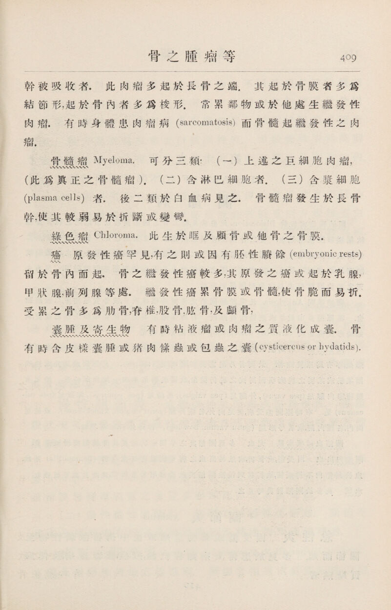 骨之腫瘤等 幹被吸收者.此肉瘤多起於長骨之端.其起於骨膜者多爲 結節形，起於骨內者多爲梭形.常累鄰物或於他處生繼發性 肉瘤.有時身體患肉瘤病(sarcomatosis)而骨髓起繼發性之肉 瘤. 骨髓瘤Myeloma.可分三類：（一）上述之巨細胞肉瘤， (此爲眞正之骨髓瘤）.（二）含淋巴細胞者.（三）含漿細胞 (plasma ceUs)者.後二類於白血病見之• 骨髓瘤發生於長骨 幹.使其較弱易於折斷或變彎. 綠色瘤Ch]oroma•此生於眶及顧骨或他骨之骨膜， • ww〜〜、〜、 癌原發性癌罕見，有之則或因有胚性賸餘（embryonic rests) 留於骨內而起.骨之繼發性癌較多:其原發之癌或起於乳腺7 甲狀腺.前列腺等處•繼發性癌累骨膜或骨髓，使骨脆而易折. 受累之骨多爲肋骨，脊椎，股骨.脏骨•及顱骨， 囊腫及寄生物有時粘液瘤或肉瘤之質液化成囊.骨 、〜■V■〜〜〜〜〜〜〜〜 有時含皮樣囊腫或猪肉絛蟲或包蟲之囊(cysticercus or hydatids).