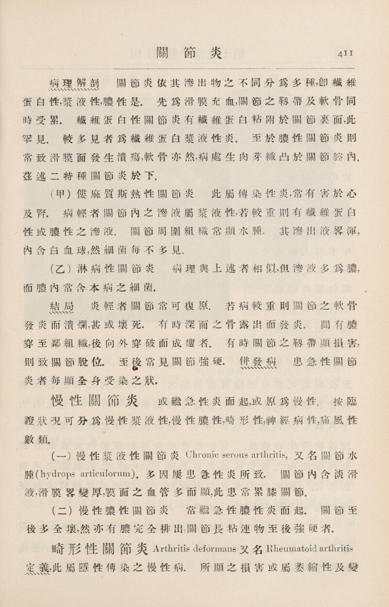 病理解剖 關節炎依其滲出物之不同分爲多稱，卽纖維 蛋白性，發液性，噥性是.先爲滑膜充血，關節之靱帶及軟骨同 時受累.纖維蛋白性關節炎有纖維蛋白粘附於關節裏面，此 罕見，較多見者爲纖維蛋白漿液性炎。至於膿性關節炎則 常致滑膜面發生潰瘍，軟骨亦然，病處生肉芽織凸於關節腔內. 茲述二特種關節炎於下. (甲)僂麻質斯熱性關節炎 此屬傳染性炎，常有害於心 及腎•病輕者關節內之滲液屬漿液性，若較重則有纖維蛋白 性或膿性之滲液.關節周圍組織常顯水腫.其滲出液畧渾， 內含白血球，然細菌每不多見. (乙）淋病性關節炎 病理與上述者相似，但滲液多爲膿， 而膿內常含本病之細菌. 結局炎輕者關節常可復原.若病較重則關節之軟骨 〜〜〜 發炎而潰爛，甚或壤死•有時深面之骨露出而發炎.間有膿 穿至鄰組織，後向外穿破而成瘻者.有時關節之靱帶顯損害， 則致關節脫位.至慘常見關節強硬.併發病 患急性關節 炎者每顯全身受染之狀. 慢性關節炎 或繼急性炎而起，或原爲慢性，按臨 證狀％可分爲慢性漿液性，慢性膿性，畸形性，神經病性，痛，風性 數鼠 (一） 慢性漿液性關節炎Chronic serous arthritis，又名關節水 腫（hydrops articuloromX多因屢患急性炎所致.關節內含淡滑 液，滑膜畧變厚，膜面之血管多而顯，此患常累膝關節。 (二） 慢性膿性關節炎 常繼急性膿性炎而起.關節至 後多全壤，然亦有膿完全排出朋節長粘連物至後強硬者. 出奇形性關節 Arthritis deformans 又名 Klieumatoid arthritis 定義，此屬隱性傳染之慢性病.所顯之損害或屬萎縮性及變 八 WWV'