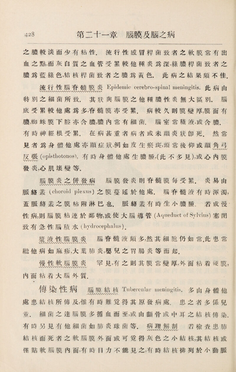 之膿較淡而少有粘性.流行性感冒桿菌致者之軟膜常有出 血之點•而灰白質之血管受累較他種炎爲深.綠膿桿菌致者之 膿爲藍綠色，結核桿菌致者之膿爲黃色.此病之結果頗不佳. 流行性腦脊髓膜炎Epidemic cerebrospinal meningitis.此病由 〜〜〜、〜〜〜〜〜•〜〜〜•八\ 特別之細菌所致.其狀與腦膜之他種膿性炎無大區別.腦 底受累較他處爲多.脊髓膜亦受累.病較久則膜變厚，膜面有 膿，蜘蛛膜下腔亦含膽，膿內常有細菌.腦室常積液，或含膿. 有時神經根受累。在病甚重者病著或未顯炎狀卽死.然常 見者爲身體他處亦顯症狀.例如皮生瘀斑，頭常後仰或顯角弓 反張Opisthotonos),有時身體他處生膿腫，（此不多見）.或心內膜 〜〜〜〜*vw 發炎，心肌壤變等. 腦膜炎之併發病 腦膜發炎刖脊髓膜每受累.炎易由 脈絡叢（choroid plexus)之膜蔓延於他處.腦脊髓液有時渾濁， 蓋脈絡叢之膜粘附淋巴也.脈絡叢有時生小膿腫.若成慢‘ 性病，則腦膜粘連於鄰物，或使大腦導管(Aqueduct of Sylvius)塞閉 致有急性腦積水(liydrocephalus), 漿液性腦膜炎 腦脊髓液頗多，然其細胞仍如常.此S、常 繼他病如麻疹，大葉肺炎，嬰兒之胃腸炎等而起. 慢性軟腦膜炎 罕見，有之則其膜常變厚，外面粘着硬膜, w〜〜〜〜〜〜〜〜W〜.一 內面粘着大腦外質. » 傳染性病腦膜結核Tubercular meniugitis.多由身體他 處患結核所傳及，惟有時難覓得其原發病處，患之者多係兒 童.細菌之達腦膜多循血而至，或由顱骨或中耳之結核傳染. 有時另見有他細菌如肺炎球菌等.病理解剖 若檢查患肺 結核而死者之軟腦膜外面或可覓得灰色之小結核，其結核或 僅貼軟腦膜內面，有時目力不能見之,有時結核排列於小動脈