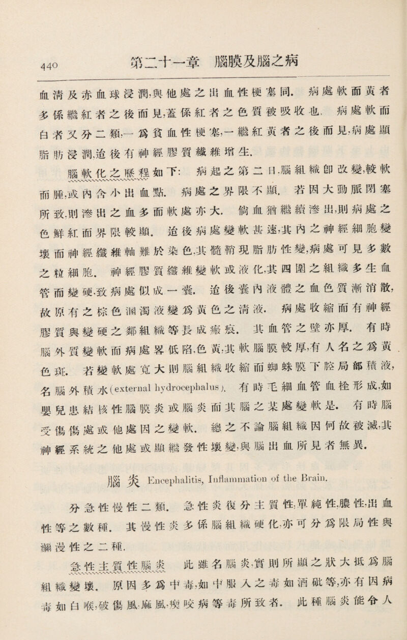 第二十一章腦膜及腦之病 血淸及赤血球浸潤，與他處之出血性梗塞同•病處軟而黃者 多係繼紅者之後而見，蓋係紅者之色質被吸收也，病處軟而 白漭又分二類，一爲貧血性梗塞，一繼紅黃者之後而見，病處顯 脂肪浸潤，治後有神經膠質纖維增生. 腦軟化之歷裎如下：病起之第二H .腦組織卽改變，較軟 而腫，或內含小出血點•病處之界限不顯.若因大動脈閉塞 所致.則f參出之血多而軟處亦大*倘血猶繼fc渗出，則柄處之 色鮮紅而界限較顯.迨後病處變軟甚速，其內之神經細胞變 壤而神經纖維軸難於染色•其髓幣現脂肪性變，病處可見多數 之粒細胞.神經膠質纖維變軟或液化，其四圍之組織多生血 管而變硬，致病處似成一囊•迨後囊內液體之血色質漸消散， 故原有之棕色涵濁液變爲黃色之淸液.病處收縮而有神經 膠質與變硬之鄰組織等長成瘢痕.其血管之壁亦厚*有時 腦外質變軟而病處畧低陷，色黃，其軟腦膜較厚，有人名之爲黃‘ 色斑.若變軟處寬大則腦組織收縮而_蛛膜下腔局部積液， 名腦外積水〔external hydrocephalus 有時毛細血管血桂形成，如 嬰兒患結核性腦膜炎或腦炎而其腦之某處變軟是•有時腦 受傷傷處或他處因之變軟•總之不論腦組織因何故被滅，其 神經系統之他處或顯繼發性壤變，與腦出血所見％無異• 腦炎 Encephalitis，Inflammation of tlie Brail). 分急性慢性二類•急性炎復分主質性;單純性，膽性’出血 性等之數種.其慢性炎多係腦組織硬化，亦可分爲限局性與 獼漫性之二種. 急性主質性腦炎此雖名腦炎廣則所顯之狀大抵爲腦 組織變壤，原因多爲中毒，如中服入之毒如酒破等，亦有因病 毒如白喉，破傷風麻風，瘈咬病等毒所致者•此稀:腦炎能令人