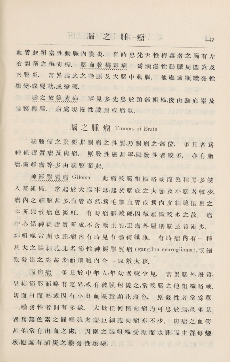 沿腦之：腫卜瘤: 、* ~*~~ ~ ^~- --- _ 血管起閉塞性動脈內膜炎.有時患先天性梅毒者之腦有左 右對稱之梅毒瘤.麗巍！》、養j爲漏漫性動脈周圍炎及 内膜炎•常累腦底之動脈及大腦中動脈他處成顯繼發性 壤變，或變軟，或變硬 ' 罕見，多先患於頸部組織，後由顱底累及 腦膜與腦.病處現慢性膿腫或瘤狀， 腦广乙腫 留 Tumors of Brain. 腦腫瘤之緊要非關瘤之性質，乃關瘤之部位•多見者爲 神經膠質瘤及肉瘤.原發性癌甚罕，繼發性者較多.亦有脂 瘤.纖維瘤等，多由腦膜而起. Glioma-此瘤較腦組織略硬而色稍黑，多侵 入鄰組織•常起於大腦半球，起於腦底之大節及小腦者較少. 艇內之細胞甚多，血管亦然，爲毛細血管或爲內皮細胞襯裏之 空所，以致瘤色淡紅•有時瘤體較硬，因纖維織較多之故，瘤 中心係神經膠質所成，不含腦主質，至瘤外層則腦主質漸多. 鄰組織常顯水腫，瘤內有時見有髓鞘纖維.有時瘤內有—種 甚大之腦細胞.此名節性神經膠質瘤(ganglion neuroglioma)，該細 胞發出之突甚爹，而細胞內含一或數大核• m•廬多見於中年人，年幼者較少見.常累腦外層質， 呈結節形而略有定界，或有被膜包繞之，常較腦之他組織略硬. 切面白而乾，或因有小出血區致顯花斑色.原發性者常爲單 一‘繼發性者則有多數.大抵任何襌肉瘤均可患於腦，最多見 者爲無色素之圓細胞肉瘤，巨細胞肉瘤亦不少.肉瘤之，血管 甚多，常有出血之處•周圍之腦組織受壓而水腫，腦主質;毎變 壤，他處有颠廣之繼發性壤變.