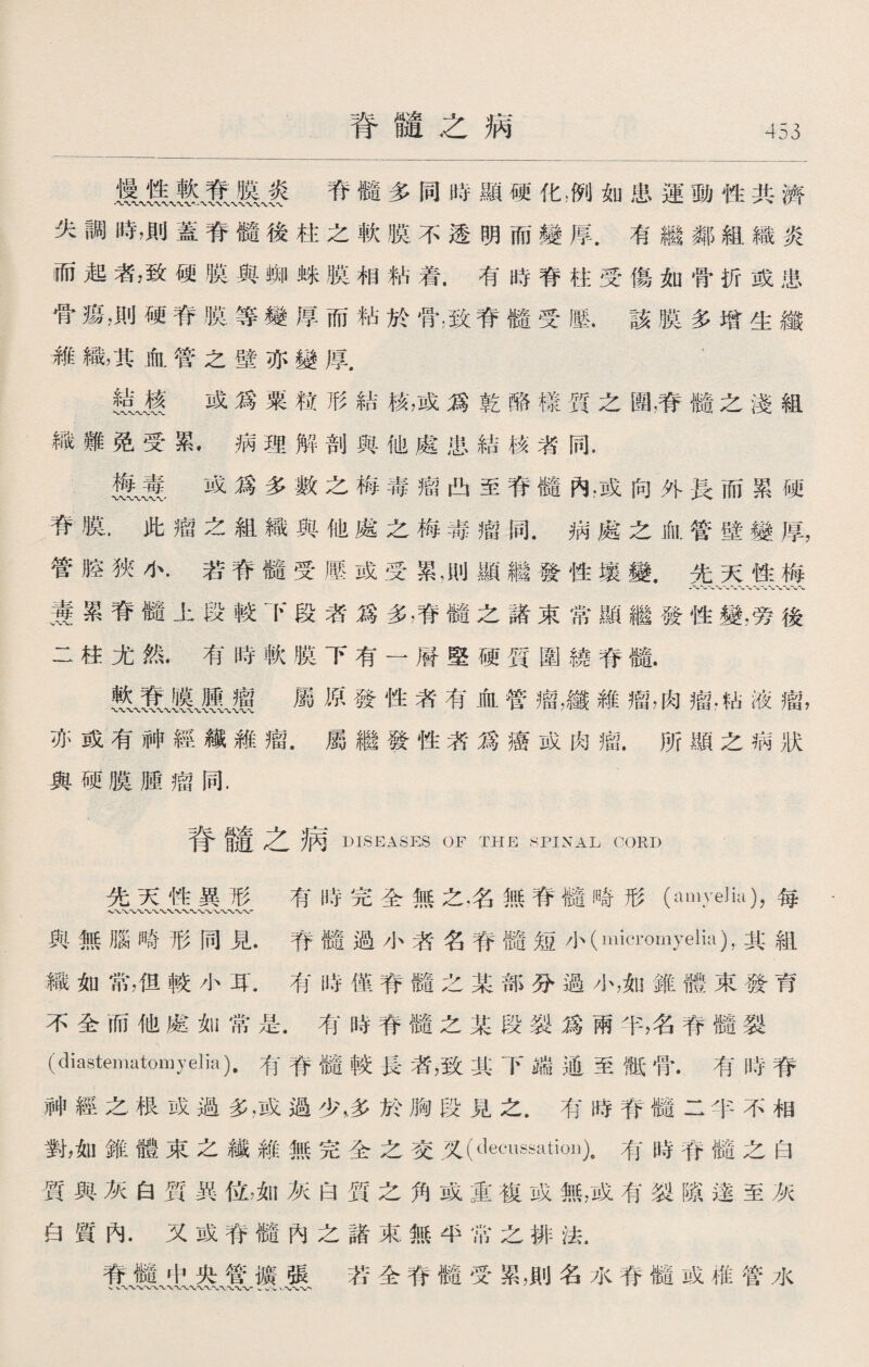 脊髓之病 脊髓多同時顯硬化，冽如患運動性共濟 失調時，則蓋脊髓後柱之軟膜不透明而變厚.有繼鄰組織炎 而起者，致硬膜與蜘蛛膜相粘着.有時脊柱受傷如骨折或患 骨瘍，則硬脊膜等變厚而粘於骨;致脊髓受墜.該膜多增生纖 維織，其血管之壁亦變厚， 1 辕〜廢或爲粟粒形結核，或爲乾酪樣質之團，脊髓之淺組 織難免受累•病理解剖與他處患結核者同. 幾^賽.或爲多數之梅毒瘤凸至脊髓內，或向外長而累硬 脊膜•此瘤之組織與他處之梅毒瘤同.病處之血管壁變厚， 管腔狹小.若脊髓受壓或受累，則顯繼發性壤變.先天性梅 養累脊髓上段較下段者爲多，脊髓之諸束常顯繼發性變，旁後 二柱尤然.有時軟膜下有一層堅硬質圍繞脊髓. 屬原發性者有血管瘤，纖維瘤，肉瘤，坫液瘤， 亦或有神經繊雑瘤.屬繼發性者爲癌或肉瘤.所顯之病狀 與硬膜腫瘤同. 脊髓之病 DISEASES OF THE SPINAL CORD 先天性異形 有時完全無之，名無脊髓畸形（amye]ia)，每- 與無腦畸形同見.脊髓過小者名脊髓短小（rnici’omyelia),其組 織如常，佴較小耳.有時僅脊髓之某部分過小，如錐體束發育 不全而他處如常是.有時脊髓之某段裂爲兩半，名脊髓裂 (diastematomyelia)•有脊髓較長者，致其下端通至骶骨.有時脊 神經之根或過多，或過少，多於胸段見之.有時脊髓二半不相 對，如錐體東之纖雜無完全之交叉（decussatioi])9有時脊髓之白 質與灰白質異位，如灰白質之角或重複或無，或有裂隙達至灰 白質內.又或脊髓內之諸束無半常之排法. 脊髓中央管擴張 若全脊髓受累，則名水脊髓或椎管水