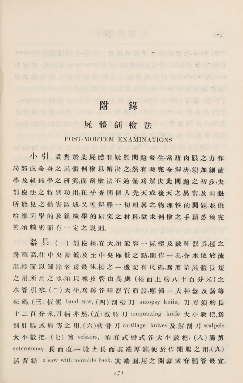 附 錄 屍體剖檢法 POST-MORTEM ^EXAMINATIONS ，- ^ ' • ； > : 小弓1設對於某屍體有疑難問題發生，常藉肉眼之力作 局部或全身之屍體剖檢以解决之，然有時完全解决，須加細菌 學及組織學之研究，而剖檢法不過僅爲解决此間題之初步，夫 剖檢法之特別功用，在乎查明個人先天或後天之異常，及肉眼 所能見之損害區域.又可解釋一切龃畧之物理性的問題也供 給細菌學的及組織學的研究之材料，欲求剖檢之手續悉臻完 善，須精密而有一定之規則. 器具（一）剖檢檯，宜大，須能容一屍體及數稀器具，檯之 邊稍高，往中央漸低，及至中央極低之點，則作一孔，令水便於流 出，檯面以鋪鋅者•爲最佳，檯之一邊記有尺碼，爲度景屍體長短 之用，所用之水，须以橡皮管由高處（檀面上約八十百分米)之 水管引來，（二）天平，爲稱各稱器官而設，應備一大秤盤及諸等 成碼，（三）板鋸band saw,(四）剖檢刀autopsy knife,刀刃須約長 十二百分米，刀柄亦然，（五）截肢刀amputating lu】ife大小數把，爲 剖肝腦或瘤等之用；（六）軟骨刀cartilage knives及解剖刀scalpels 大小數把，（七）剪scissors,須直式彎式各大小數把，（八）腸剪 eWerotome，長而直，一股尤長而其端厚鈍，便於作開腸之用，（九） 活背鋸a saw with movable back,其端圓，用之開顱或脊髓管最宜， 47^