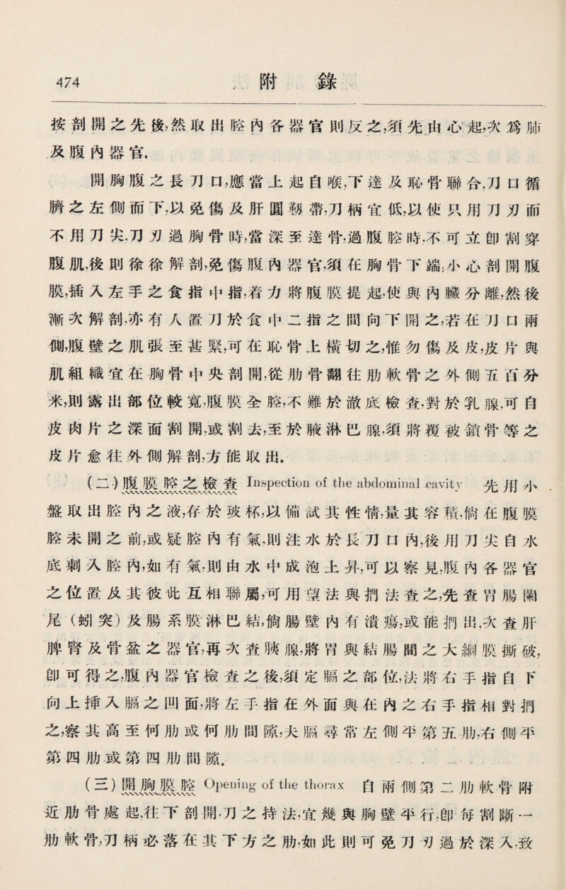 按剖開之先後，然取出腔內各器官則反之，須先由心起，次爲肺 及腹內器官. 開胸腹之長刀口，應當上起自喉，下達及恥骨聯合，刀口循 臍之左側而下，以免傷及肝圓靱帶，刀柄宜低，以使只用刀刃而 不用刀尖，刀刃過胸骨時，當深至達骨，過腹腔時，不可立卽割穿 腹肌，後則徐徐解剖，免傷腹內器官，須在胸骨下端；小心剖開腹 膜，插入左手之食指中指，着力將腹膜提起，使與內臟分離，然後 漸次解剖，亦有人置刀於食中二指之間向下開之，若在刀口兩 側，腹壁之肌張至甚緊，可在恥骨上橫切之，惟勿傷及皮，皮片與 肌組織宜在胸骨中央剖開，從肋骨翻往肋軟骨之外側五西分 米，則露出部位較寬，腹膜全腔，不難於澈底檢查，對於乳腺.可自 皮肉片之深面割開，或割去，至於腋淋巴腺，須將覆被鎖骨等之 皮片愈往外側解剖，方能取出. (二.)腹膜胳之檢査 Inspection of the abdominal cavity 普用小 盤取出腔內之液，存於玻杯，以備試其性情，量其容積，倘在腹膜 腔未開之前，或疑腔內有氣，則注水於長刀口內，後用刀尖自水 底刺入腔內，如有氣，則由水中成泡土昇，可以察見，腹內各器官 之位置及其彼此互相聯屬，可用望法與捫法查之，先査w腸闌 尾（蚓突）及腸系臌淋巴結，倘腸壁內有潰瘍，或能椚出，次査肝 脾腎及骨盆之器官，再次査胰腺，將胃與結腸間之大綱膜撕破， 卽可得之，腹內器官檢査之後，須定膈之部位，法將右手指自F 向上揷入膈之凹面，將左手指在外面與在內之右手指相對捫 之，察其高至何肋或何肋間隙，夫膈尋常左側平第五肋，右惻平 第四肋或第四肋間隙， . (三）鳳遵、應』| Opeuing of the thorax自兩側第二肋軟骨附 近肋骨處起，往下剖開.刀之持法，宜幾與胸壁平行，卽毎割斷一 肋軟骨，刀柄必落在其下方之肋，如此則可免刀刃過於深入.致