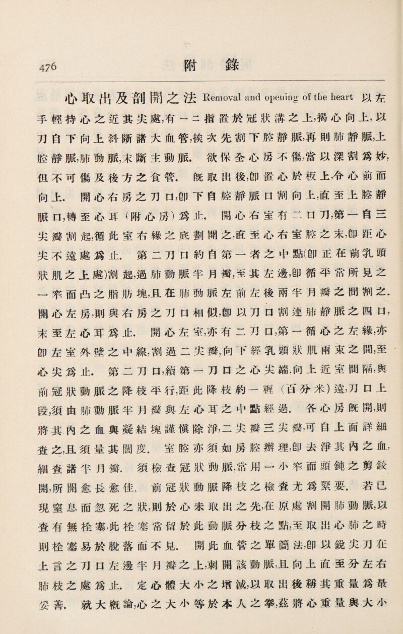 心取出及剖開之法Removal and opening of the heart以左 手輕持心之近其尖處，有-二指置於冠狀溝之上，揭心向上，以 刀自下向上斜斷諸大血管，挨次先割下腔靜脈，再則肺靜脈，上 腔靜脈，肺動脈，末斷主動脈.欲保全心房不傷，當以深割爲妙， 但不可傷及後方之食管.旣取出後，卽置心於板上，令心前而 向上.開心右房之刀口，卽下自腔靜脈口割向上，直至上胳靜 脈口，轉至心耳（附心房）爲止.開心右室冇二口刀，第一自三 尖瓣割起，循此室右緣之底劃開之，直至心右室腔之末，卽距心 尖不遠處爲止•第二刀口約自第一者之中點(卽正在前乳頭 狀肌之上處)割起，過肺動脈半月瓣，至其左邊，卽循平常所見之 一窄而凸之脂肪塊，且在肺動脈左前左後雨半月瓣之間割之• 開心左房,則與右房之刀口相似，卽以刀口割連肺靜脈之四口， 末至左心耳爲止.開心左室，亦有二刀口，第一循心之左緣，亦 卽左室外壁之中線，割過二尖瓣,向下經乳頭狀肌兩束之間，至• 心尖爲止.第二刀口，續第一刀口之心尖端.向上近室間隔，與 前冠狀動脈之降枝平行，距此降枝約一裤（百分米）遠，刀口上 段，須由肺動脈半月瓣與左心耳之中點經過.各心房旣開，則 將其內之血與凝結塊謹愼除淨，二尖瓣三尖瓣，可自上面詳細 査之，且須量其闊度.室腔亦須如房腔辦理，卽去淨其內之血， 細查諸半月瓣•須檢查冠狀動脈，常用一小窄而頭鈍之剪较 開，所開愈長愈佳 > 前冠狀動脈降枝之檢査尤爲緊要.若已 現窒息而忽死之狀，則於心未取出之先，在原處割開肺動脈，以 査有無栓塞，此栓塞常留於此動脈分枝之點，至取出心肺之時 則栓塞易於脫落而不見.開此血管之單簡法，卽以銳尖刀在 上言之刀口左邊半月瓣之上，刺開該動脈，且向上直至分左右 肺枝之處爲止.定心體大小之增減，以取出後稱其重量爲最 妥善.就大槪論，心之大小等於本人之拳,茲將心重量與大小