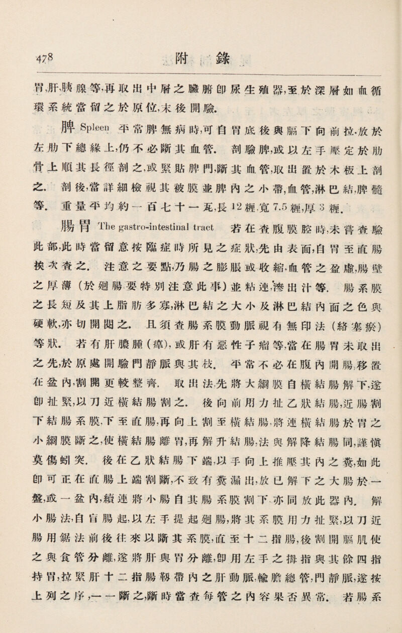 胃，肝，胰腺等，再取出中層之臟腑卽尿生殖器，至於深層如血循 環系統當留之於原位，末後開驗. 、 脾Spleen平常膊無病時，可自胃底後與膈下向前拉•放於 左肋下總緣上，仍不必斷其血管•剖驗脾，或以左手滕定於肋 骨上順其長徑剖之，或緊貼脾門，斷其血管，取出置於木板上剖 之•剖後，當詳細檢視其被膜並脾內之小帶，血管，淋巴結，脾髓 等.重量平均約一百七十一瓦，長〗2糎，寬7.5糎，厚3樋. 月昜胃The gastro-intestinal tract 若在査腹膜腔時，未嘗查驗 此部，此時當留意按臨症時所見之症狀，先由表面，自胃至直腸 挨次查之.注意之要點，乃腸之膨脹或收縮、血管之盈虛，腸壁 之厚薄（於廻腸要特別注意此事）並粘出汁等.腸系膜 之長短及其上脂肪多寡，淋巴結之大小及淋巴結內面之色與 硬軟，亦切開閱之•且須査腸系股動脈視有無印法（絡塞瘀） 等狀.若有肝膿腫（癉)，或肝有惡性子瘤等，當在腸胃未取出 之先，於原處開驗門靜脈與其枝.平常不必在腹內開腸，移置 在盆內，割開更較整齊•取出法，先將大綱股自橫結腸解下，遂 卽扯緊，以刀近橫結腸割之.後向前用力扯乙狀結腸，近腸割 下結腸系膜，下至直腸，再向上割至橫結腸，將連橫結腸於胃之 小綱膜斷之，使橫結腸離胃，再解升結腸，法與解降結腸同，謹愼 莫傷蚓突.後在乙狀結腸下端，以手向上推壓其內之糞，如此 卽可正在直腸上端割斷，不致有糞漏出，放已解下之大腸於一 盤，或一盆內，續連將小腸自其腸系膜割下亦同放此器內•解 小腸法，自肓腸起，以左手提起遡腸，將其系膜用力祉緊，以刀近 腸用鋸法前後往來以斷其系膜，直至十二指腸，後割開膈M使 之與食管分離，遂將肝與胃分離，卽用左手之拇指與其餘四指 持胃，拉緊肝十二指腸靱帶內之肝動脈,輸膽總管，門靜脈，遂按 上列之序，'——斷之，斷時當查每管之內容果否異常.若腸系