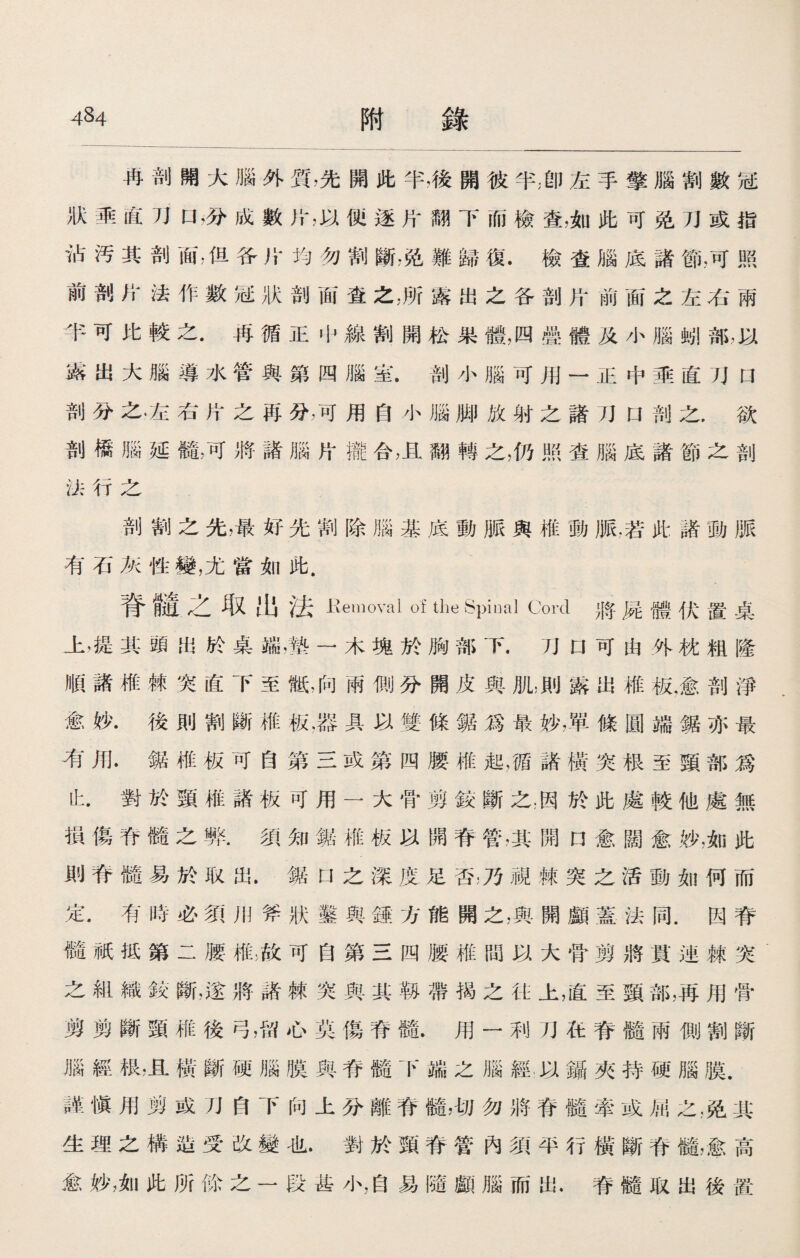 冉剖開大腦外質，先開此半，後開彼半;卽左手擎腦割數冠 狀垂直口，分成數片，以便逐片翻下而檢查，如此可免刀或指 沾汚其剖面，但各片均勿割斷，免難歸復•檢査腦底諸節，可照 前剖片法作數冠狀剖面査之，所露出之各剖片前面之左右兩 半可比較之.再循正屮線割開松果體，四疊體及小腦M部，以 露出大腦導水管與第四腦室.剖小腦可用一正中垂直刀a 剖分之.左右片之再分，可用自小腦脚放射之諸刀口剖之，欲 剖橋腦延髓，可將諸腦片攏合，且翻轉之，仍照查腦底諸節之剖 法行之 剖割之先，最好先割除腦基底動脈與椎動脈.若此諸動脈 有石灰性變，尤當如此. 脊髓之取出法 Eemoval of the vSpinal Cord 將屍體伏置桌 上，提其頭出於桌端，墊一木塊於胸部下.刀口可由外枕粗隆 順諸椎棘突直下至骶，向兩側分開皮與肌，則露出椎板,愈剖淨 愈妙•後則割斷椎板•器具以雙條鋸爲最妙，單條圓端鋸亦最 洧用•鋸椎板可自第三或第四腰椎起，循諸橫突根至頸部爲 ih 對於頸椎諸板可用一大骨剪鉸斷之;因於此處較他處無 損傷脊髓之弊.須知鋸椎板以開脊管，其開口愈闊愈妙，如此 則脊髓易於取出.鋸U之深度足否，乃視棘突之活動如何而 定.有時必須用斧狀鑿與錘方能開之，與開顱蓋法同.因脊 髓祇抵第二腰椎;故可自第三四腰椎間以大骨剪將貫連棘突 之組織鉸斷，遂將諸棘突與其靱帶揭之往上，直至頸部，再用骨 剪剪斷頸椎後弓，留心莫傷脊髓.用一利刀在脊髓兩側割斷 腦經极，且橫斷硬腦膜與脊髓下端之腦經以鑷夾持硬腦膜. 謹愼用剪或刀自下向上分離脊髓，切勿將脊髓牽或屈之，免其 生理之構造受改變也•對於頸脊管內須平行橫斷脊髓，愈高 愈妙，如此所餘之一段甚小，自易隨顱腦而出.脊髓取出後置