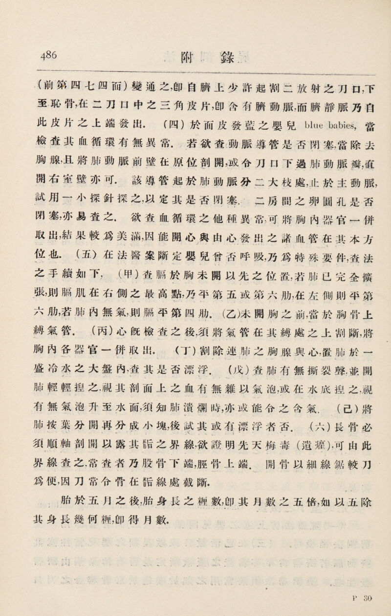 (前第四七四而）變通之，卽自臍上少許起割二放射之刀口，下 至恥骨，在二刀口中之三角皮片，卽含有臍動脈，而臍靜脈乃自 此皮片之上端發出.（四）於面皮發藍之嬰兒blue babies，當 檢査其血循環有無異常•若欲查動脈導管是否閉塞，當除去 胸腺，且將肺動脈前壁在原位剖開，或令刀口下過肺動脈瓣，直 開右室壁亦可•該導管起於肺動脈分二大枝處，止於主動脈， 試用一•小探針探之，以定其是否閉二房間之卵圓孔是否 閉塞，亦易査之•欲查血循環之他種異常，可將胸內器官一併 取出，結果較爲美滿，因能開心與由心發出之諸血管在其本方 位也•（五）在法醫案斷定嬰兒曾否呼吸，乃爲特殊要件，查法 . - ' ~ ,. . - - 之手續如下，（甲）查膈於胸未開以先之位置，若肺已完全擴 張，則膈肌在右側之最高點，乃平第五或第六肋，在左側則平第 六肋，若肺內無氣，則膈平第四肋•（乙)未開胸之前，當於胸骨上 • •- \ V I _ 縛氣管，（丙）心旣檢査之後，須將氣管在其縛處之上割斷，將 胸內各器官一併取出.（丁）割除連肺之胸腺與心，置肺於一 盛冷水之大盤內，查其是否漂浮•（戊）查肺有無撕裂聲:並開 肺輕輕揑之.視其剖面上之血有無雜以氣泡，或在水底揑之，視 有無氣泡升至水面，須知肺潰爛時，亦成能令之含氣.（己）將 3- - - ,. - 肺按#分開再分成小塊，後試其或有漂浮荞否.（六）長骨必 、，.'、' - 1 1 ^ • • ； • W. • , - . .. i ^ ， ■- 須順軸剖開以露其f后之界線，欲證明先天梅毒（遺癯)，可由此 ^ , ' -V - V 界線查之.常查者乃股骨下端，脛骨上端.開骨以細線鋸較刀 爲便，因刀常令骨在阪線處截斷. 胎於五月之後，胎身長之糎數，卽其月數之五倍，如以五除 •* ' *• - ' ^ - 1 其身長幾何糎，卽得月數. S • V *■ •' - ~ i. . , * s. . '• * ..‘ - ... : ' 1 P 30