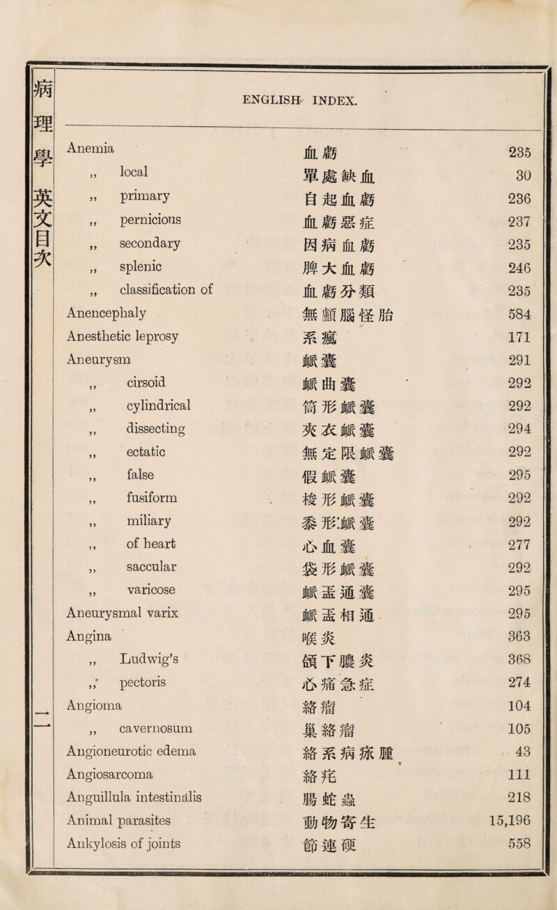 Anemia 血顧 235 ,， local 單處缺血 30 ，， primary 自起曲顧 236 ，， pernicious 血顧惡症 237 ，, secondary 因病化顧 235 ，， splenic 鹏大血顧 ’ 246 ，， class近cation of 血顧巧類 2% Anencephaly 無顧腦怪胎 584 Anesthetic leprosy 系瘋 171 Aneurysm 鑛囊 291 ，， cirsoid 賴曲囊 - 292 ，， cylindrical 倚形《囊 292 ，， dissecting 夾衣鑛囊 294 ，， ectatic 無定限鑛囊 292 ，， false 假歲囊 295 ，， fusiform - 梭形鑛囊 292 ，， miliary 黎形:Jtt囊 292 ，， of heart 必血囊 、 277 ，， saccular 袋形鑛囊 292 „ varicose 脈盡通囊 295 Aneurysmal varix 鑛垂相通 295 Angina 喉炎 363 ，， Ludw皆 s 頌下膽炎 368 pectoris 必痛急症 274 Angioma 絡瘤 104  cavernosum 巢絡瘤 ’ 105 Angioneurotic edema 絡系病據腫 > 43 Angiosarcoma 絡巧 111 Anguillala intestin 纺lis 腸蛇蟲 218 Animal parasites 動物寄生 15,196 Ankylosis of joints 節連硬 558 —