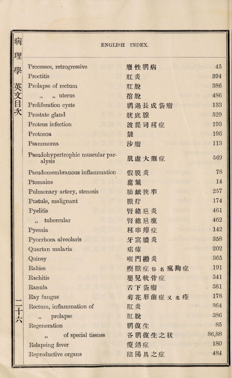 病 理 學 英 文 昌 次 ENGLISH INDEX. 壬 1 Processes, retrogressive 廢徑晒病 45 Proctitis 肛炎 394 Prolapse of rectum 肛脫 386 ，， ，，uterus 稽脫 486 Proliferation cysts 網過長成袋潜 133 Prostate gland 腕底腺 529 Proteus infection 波提司權症 193 Protozoa 麓 196 Psammoma 沙瘤 113 Pseudohypertrophic muscular par¬ alysis 肌虛大靡症 569 1 Pseudomembranous inflammation 假膜炎 78 1 t f Ptomains 腐廳 14 Pulmonary artery, stenosis 肺鑛狹窄 257 Pustule, malignant 獸巧 174 Pyelitis 腎總后炎 461 ，，tubercular 腎總盾攘 462 Pyemia 權串揮症 142 Pyorrhoea alveolaris 牙窩膽炎 358 Quartan malaria 巧瘡 202 Quinsy 喉門搬炎 365 Rabies 攘獸症俗名瘋狗症 191 Rachitis 嬰兒軟骨症 541 技 anula 舌下袋瘤 361 技ay fungus 翁花形證症义《痊 178 Rectum, inflammation of 肛炎 864 ,， prolapse 肛脫 38G Regeneration 鹏復生 85 ,, of special tissues 各順復生之狀 86,88 Relapsing fever 瘦熱症 180 Reproductive organs 陰陽具之症 484