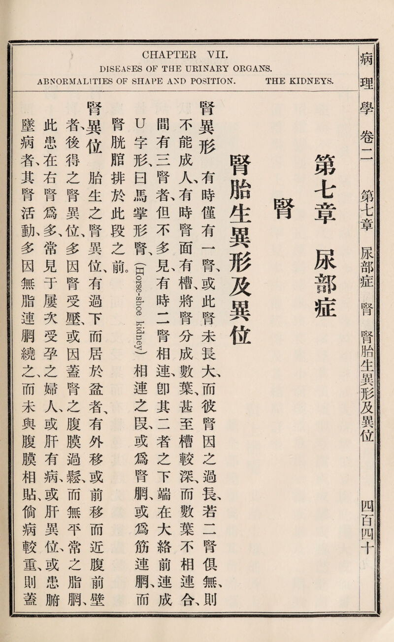 CHAPTER VII. DISEASES OF THE UEINAEY ORGANS. ABNORMALITIES OF S辽A1)E AXD POSITION. THE KIDNEYS. 病 理 學卷二 第A章尿部症腎腎胎生異形及異位 四百阿千 第屯章尿部症 腎胎生異形及異位 腎異形有時僅有一齡或此腎未長九而彼腎因之過據若二腎俱脈^ 不能成人有時腎面有觀將腎分成數歎甚至槽較歡而數葉不相連合 間有11 1腎春但不多見有時二腎相載卽其二者之下端在大絡前、讀成 U字形曰馬攀形腎面orselshGe kidney)相連之段或爲腎網或爲筋連網而 腎脱腊排於此段之赢 腎異化胎生之腎異位、有避下而居於龜者、有外移或前移而近腹前 春後得之腎異位、多因腎受酿或因蓋腎之腹膜過穀而無平之脂狀 此患在右腎爲多、常見于屢次受孕之婦心或巧有病或肝異你患腑 墜病春其腎活酣多因無脂連網繞己而未與腹膜相脱偷病較重、則蓋