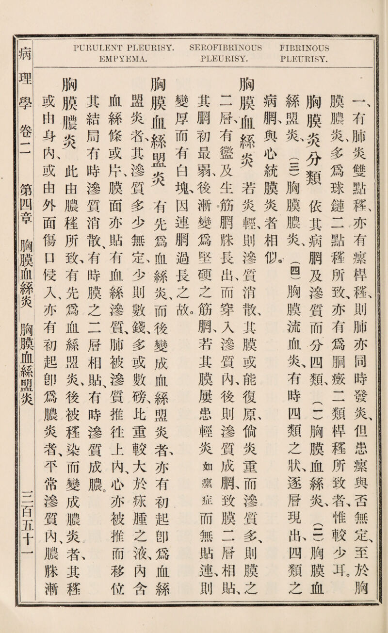 病 PURULENT PLEURISY. EMPYEMA. SEROFIBRINOUS PLEURISY. FIBRINOUS PLEURISY. r有肺炎雙點款亦有攘悍載則肺亦同時發炎、化患綾與否無定至於胸 膜臟乂心多爲球鍵二點碟所歇亦有爲脳疵二類桿權所致^惟較少見 胸膜炎分類依其病網及滲質而分四親：)胸膜屋絲龄(-一胸膜血 絲盟私i)胸膜濃炎、(四)胸膜流血炎、有時四類之於逐曆現私四類之 病脉與侣統膜炎^|^相狀 、 、 、 胸膜觀絲炎若炎輸則滲質消觀其膜或^復庶備炎重眉滲質务則膜记 二熙有懲及生鑛網滕長此而穿入滲質亂後則渗質成臟致膜11曆成版 其觸初最敷後漸變爲堅硬之筋跌若其膜屢患輕炎如攘症而無貼恶則 變厚而有白嫩因連網避長之脱 、 胸膜恤絲盟炎有先爲血絲私而後變成血屬盟炎春亦有初起卽爲、血絲 盛炎私其滲質多少無氣少則數觀多或數獻比重較大於疵腫之液內含 血絲條或片膜面亦貼有血絲渗霞肺被滲、質推往上內、也亦被推而移位 其結局有時滲質消散、有時膜之二曆相貼、有時滲質成臟 胸膜膽炎此曲濃穫所紙有先爲血絲盟私後被權染而變成濃炎載其碟 或曲身內、或由外面傷口侵人亦有初越卽爲濃炎者、平常滲質內、濃滕漸 鑽蝴麟咖絲游I胸臟血絲盟炎 S巧五十一
