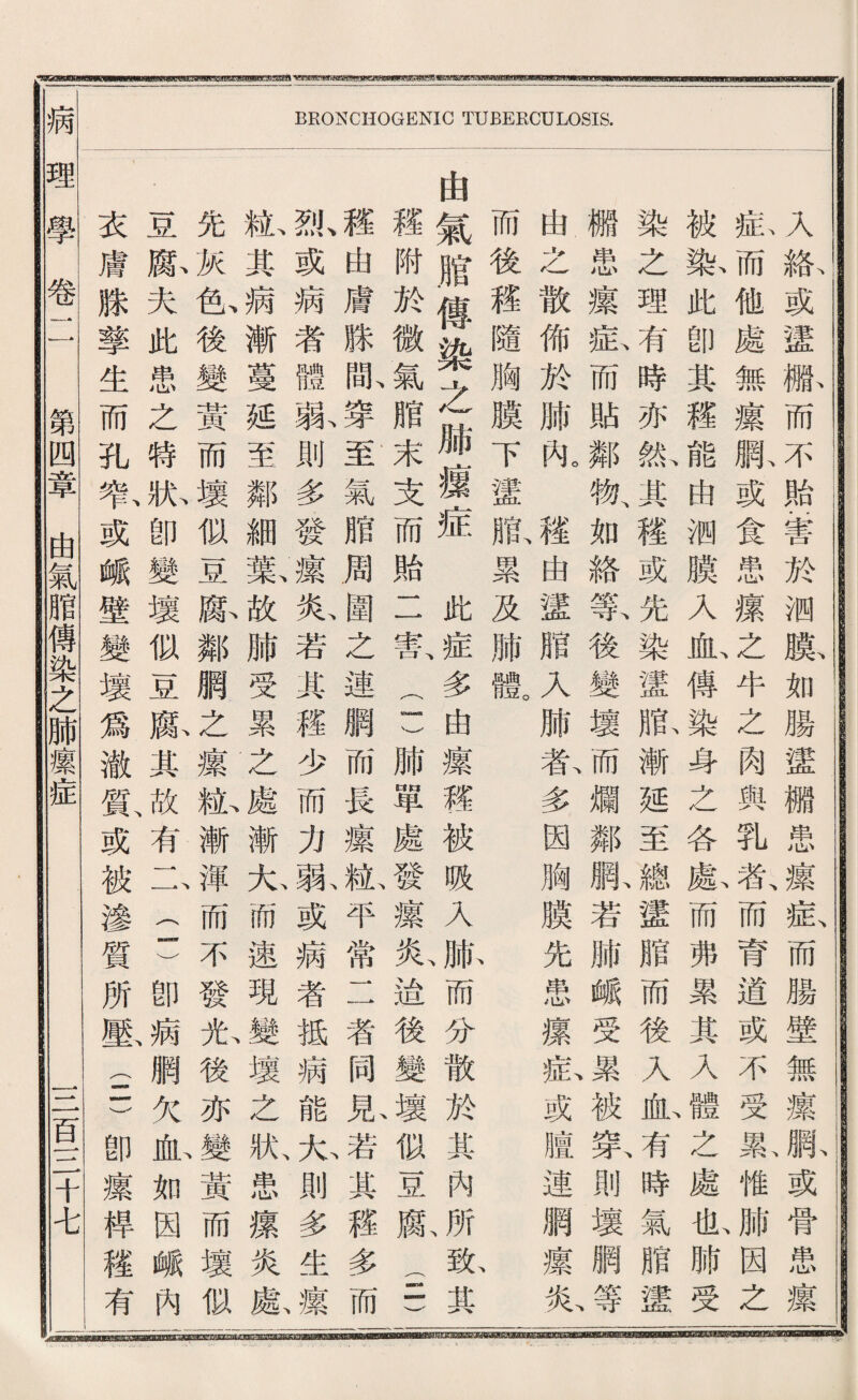 uywMwmmga 祖 ^<g8i^^?ir^Tsg«g；ig^tPEggggtii^，w?5Bjsygg^^^a?gi8agj!eg^«BiBgg3waiKiatftiwBwwgg ftUBBICyaMSWMMU—M BRONCHOGENIC TUBERCULOSIS. 入絡或蠻繼而不贻奎於测膜如騰蠻欄患攘症而腸壁無攘網或骨患攘 私而他處無攘既或食患療之牛之肉與乳者、而育道或不受襄惟^因之 被數此卽其禮能由綱膜入心傅染身之各獻而弗累其乂 ^之處化肺受 染之理有時亦齡-其穩或先染蠻败漸延至總蠻腊而後入也^時氣腊謹 繼患攘私而貼鄰觀如絡篆後變壞而爛鄰臟若腑峨受®^被氣則壞腦^ 曲之散佈於肺亂穫由蠻腊入肺款多因胸膜先患攘私或膳連網攘私 而後釋隨胸膜下蠻贈累及肺戰 由氣腊傅染之腑據症 此症多曲攘疆被贩入脈而分散於其內所敵其 禮附於微氣腊末支而贻二害二)肺單處發瀑炎遙後變壞似豆願S) 體由膚滕亂穿至氣腊周圍之連網而長攘橄平常二者同見若其穫多而 飘或病者體孰則多凑攘於若其權少而力孰或病者抵病能乂則多生^ 紙其病漸蔓延至鄰細數故肺受累之處漸九而速現壞之狀、患攘炎獻 先灰色後變黃而壞似豆藤鄰網之攘齡漸渾而不發啦後亦屬黃而壞似I 基豚夫此患么特掀卽變壞似豆獻其故有二二)卽病網欠血如因峨內 衣膚滕擎生而孔暫或峨壁變壞爲澈鼠或被滲質所嚴(5卽攘桿毯有 病理學卷 第四章由氣脂傳染之肺攘症 1二百一二千屯