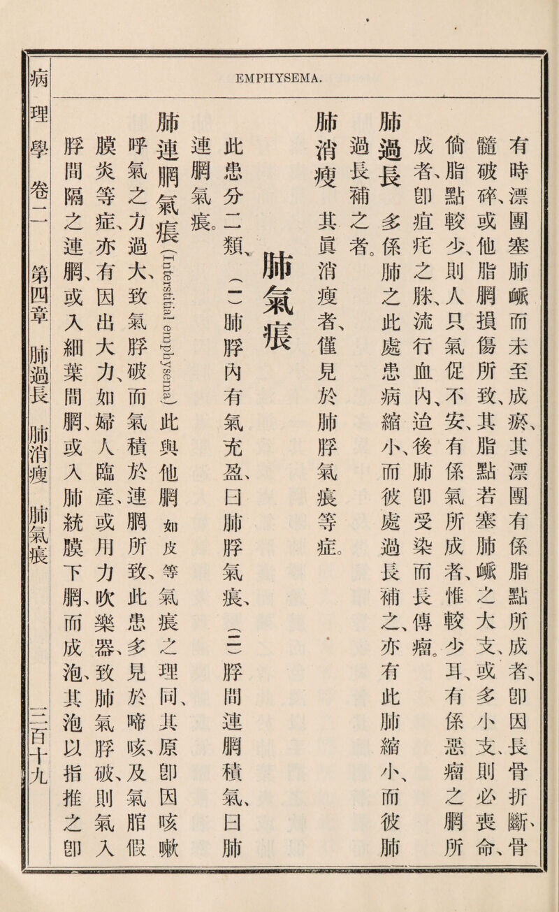 病 EMPHYSEMA. ———————————————a—— 有時漂團塞肺雌而未至成觀其漂圓有係脂點所成者、卽因畏骨折’除骨 髓破艰或他脂網摸傷所敢其脂點若塞肺峨么大克或多小克則必喪命 偷^點較少、則人巧氣促不、安、有係氣所成氣惟較少耳、有係惡瘤之網所 成款卽痘巧之版流行血內、途後肺卽受染而畏傳觀 肺過長多係肺之此處患病縮小、而彼處過畏補之、亦有此肺縮小、而彼肺 過長補之氣 肺消瘦其眞消瘦者、健見於肺脖氣痕等验 . 肺氣痕 此患分二觀二)肺脖內有氣充凉日肺勝氣載(5勝閒連網穗款日肺 連觸氣痕 肺連服氣痕 (I口terstitial e巨physema)此與他網如皮等氣痕之理同典原卽因咳嗽 呼氣之力過九致氣脖破而氣積於連腮所載此患多見於啼睽及氣脂假 膜炎等私亦有因出大力、如婦人臨氣或用力獻樂歡致肺氣脖脈則氣入 脖簡隔之連狀或人細葉間駄或乂肺統膜下脈而成觀其袍喊指推之卽 理學卷二鬥§1 岛—腑消瘦Si酬 TiT巧卡九