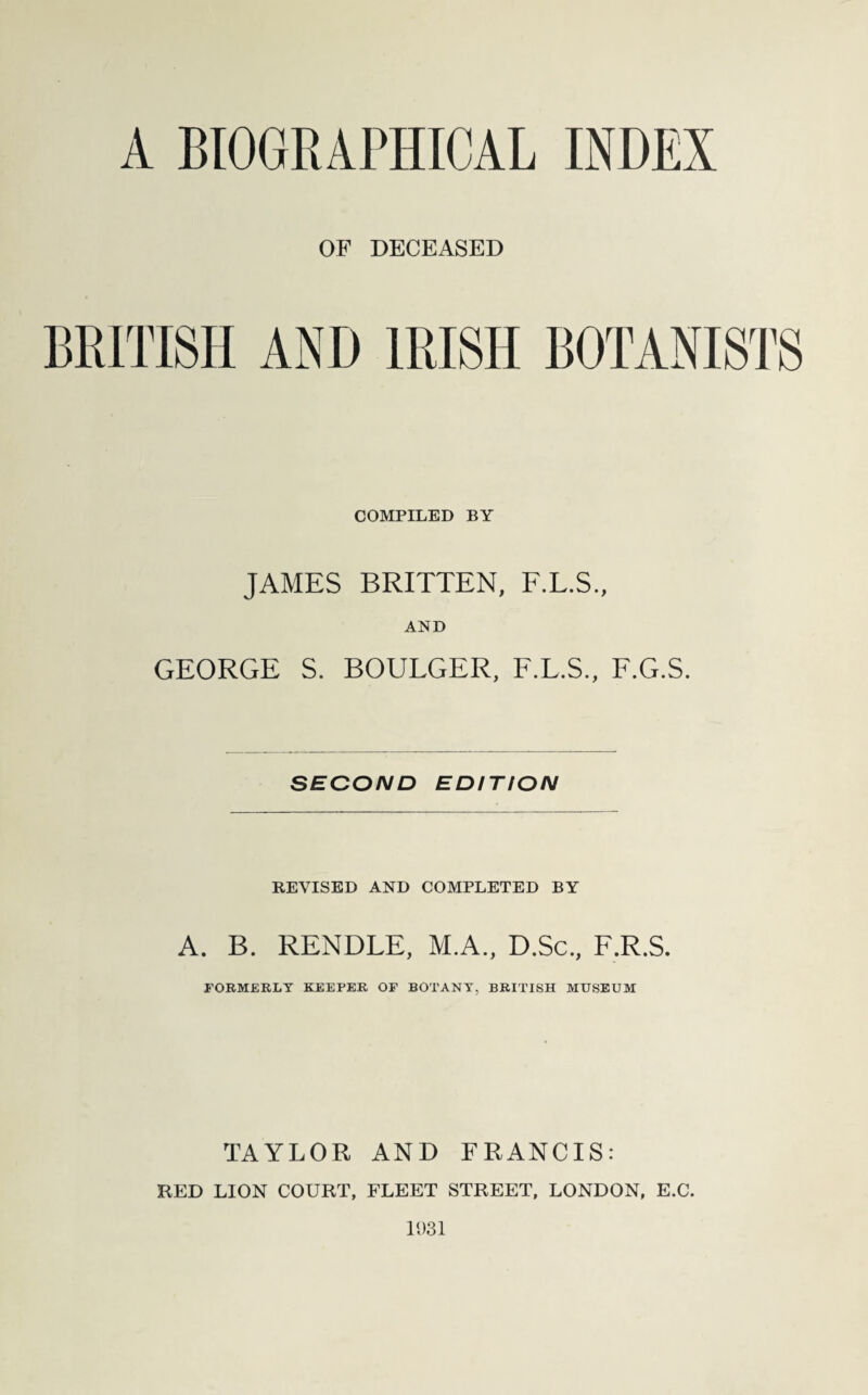 A BIOGRAPHICAL INDEX OF DECEASED BRITISH AND IRISH BOTANISTS COMPILED BY JAMES BRITTEN, F.L.S., AND GEORGE S. BOULGER, F.L.S., F.G.S. SECOND EDITION REVISED AND COMPLETED BY A. B. RENDLE, M.A., D.Sc., F.R.S. FORMERLY KEEPER OF BOTANY, BRITISH MUSEUM TAYLOR AND FRANCIS: RED LION COURT, FLEET STREET, LONDON, E.C. 1031