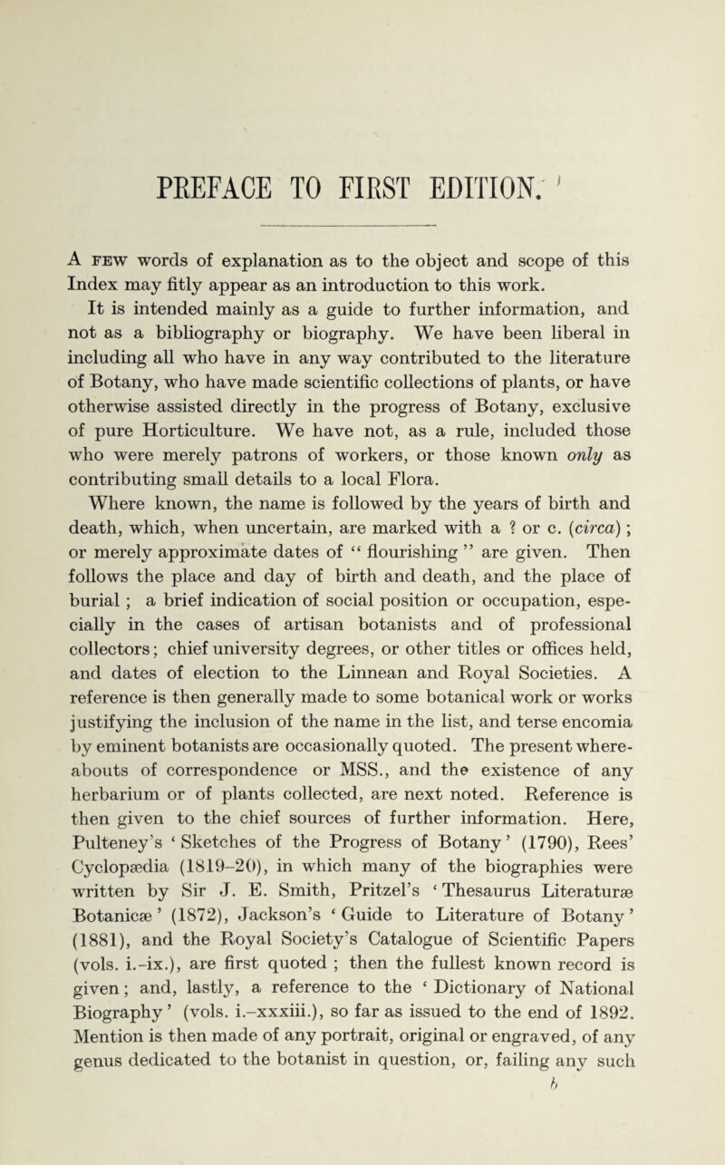 A few words of explanation as to the object and scope of this Index may fitly appear as an introduction to this work. It is intended mainly as a guide to further information, and not as a bibliography or biography. We have been liberal in including all who have in any way contributed to the literature of Botany, who have made scientific collections of plants, or have otherwise assisted directly in the progress of Botany, exclusive of pure Horticulture. We have not, as a rule, included those who were merely patrons of workers, or those known only as contributing small details to a local Flora. Where known, the name is followed by the years of birth and death, which, when uncertain, are marked with a ? or c. (circa); or merely approximate dates of “ flourishing ” are given. Then follows the place and day of birth and death, and the place of burial; a brief indication of social position or occupation, espe¬ cially in the cases of artisan botanists and of professional collectors; chief university degrees, or other titles or offices held, and dates of election to the Linnean and Royal Societies. A reference is then generally made to some botanical work or works justifying the inclusion of the name in the list, and terse encomia by eminent botanists are occasionally quoted. The present where¬ abouts of correspondence or MSS., and the existence of any herbarium or of plants collected, are next noted. Reference is then given to the chief sources of further information. Here, Pulteney’s ‘Sketches of the Progress of Botany’ (1790), Rees’ Cyclopaedia (1819-20), in which many of the biographies were written by Sir J. E. Smith, Pritzel’s ‘ Thesaurus Literaturae Botanicae ’ (1872), Jackson’s ‘Guide to Literature of Botany’ (1881), and the Royal Society’s Catalogue of Scientific Papers (vols. i.-ix.), are first quoted ; then the fullest known record is given; and, lastly, a reference to the * Dictionary of National Biography’ (vols. i.-xxxiii.), so far as issued to the end of 1892. Mention is then made of any portrait, original or engraved, of any genus dedicated to the botanist in question, or, failing any such b