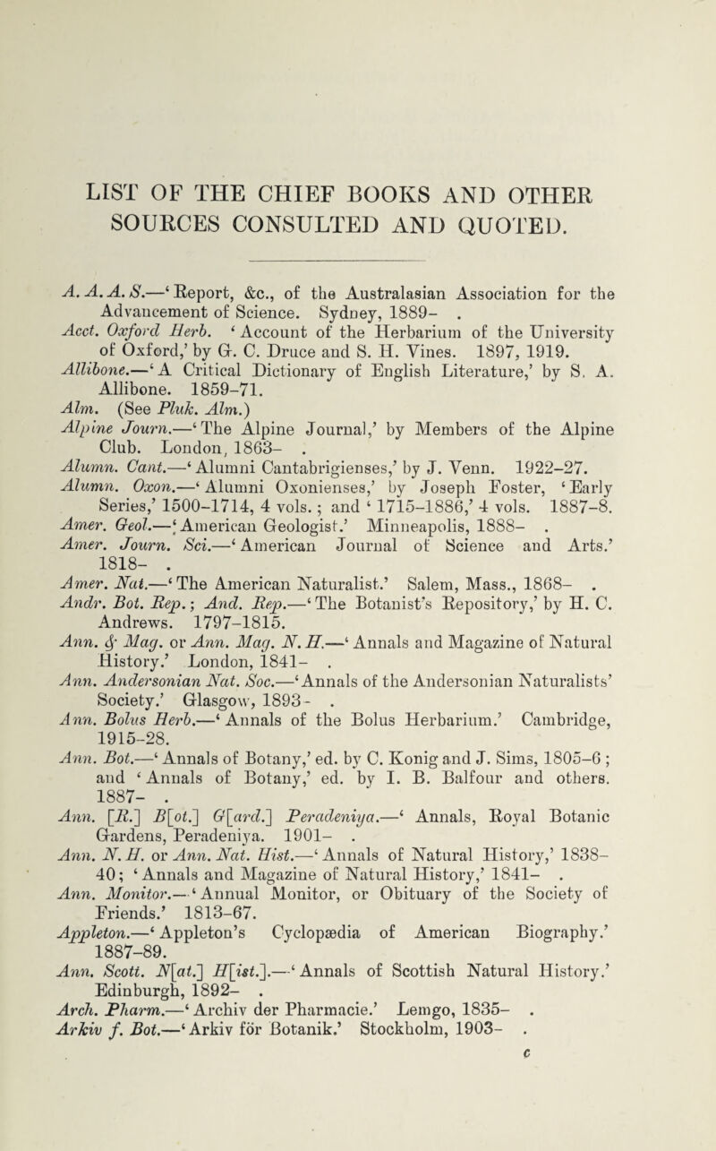 LIST OF THE CHIEF BOOKS AND OTHER SOURCES CONSULTED AND QUOTED. A.A.A.S.—‘Report, &c., of the Australasian Association for the Advancement of Science. Sydney, 1889- Acct. Oxford Herb. ‘Account of the Herbarium of the University of Oxford,’ by G. C. Druce and S. H. Vines. 1897, 1919. Allibone.—‘A Critical Dictionary of English Literature,’ by S. A. Allibone. 1859-71. Aim. (See Pluk. Aim.) Alpine Journ.—‘The Alpine Journal/ by Members of the Alpine Club. London,1863- . Alumn. Cant.—‘ Alumni Cantabrigienses,’ by J. Venn. 1922-27. Alumn. Oxon.—‘Alumni Oxonienses,’ by Joseph Eoster, ‘Early Series,’ 1500-1714, 4 vols.; and ‘ 1715-1886,’ 4 vols. 1887-8. Amer. Geol.—‘ American Geologist.’ Minneapolis, 1888- . Amer. Journ. Sci.—‘American Journal of Science and Arts.’ 1818- . Amer. Nat.—‘The American Naturalist.’ Salem, Mass., 1868- . Andr. Bot. Rep.; And. Rep.—‘ The Botanist’s Repository,’ by H. C. Andrews. 1797-1815. Ann. <Sf Mag. or Ann. Mag. N.H.-—‘ Annals and Magazine of Natural History.’ London, 1841- . Ann. Andersonian Nat. Soc.—‘Annals of the Andersonian Naturalists’ Society.’ Glasgow, 1893- . Ann. Bolus Herb.—‘Annals of the Bolus Herbarium.’ Cambridge, 1915-28. Ann. Bot.—‘ Annals of Botany,’ ed. by C. Konig and J. Sims, 1805-6 ; and ‘ Annals of Botany,’ ed. by I. B. Balfour and others. 1887- . Ann. [22.] 2?[of.] Q\ard.~] Peradeniya.—‘ Annals, Royal Botanic Gardens, Peradeniya. 1901- . Ann. N.H. or Ann. Nat. Hist.—‘Annals of Natural History,’ 1838- 40; ‘Annals and Magazine of Natural History,’ 1841- . Ann. Monitor.— ‘Annual Monitor, or Obituary of the Society of Eriends.’ 1813-67. Appleton.—‘ Appleton’s Cyclopaedia of American Biography.’ 1887-89. Ann. Scott. N\at.~\ 22[isf.].—‘ Annals of Scottish Natural History.’ Edinburgh, 1892- . Arch. Pliarm.—‘ Archiv der Pharmacie.’ Lemgo, 1835- . Arkiv f. Bot.—‘Arkiv for Botanik.’ Stockholm, 1903- c