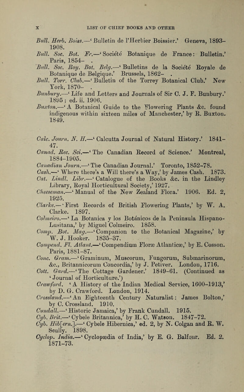 Ball. Herb. Boiss.—‘Bulletin de l’Herbier Boissier.’ Geneva, 1893- 1908. Bull. Soc. Bot. Fr.—4 Societe Botanique de France: Bulletin.’ Paris, 1854- . Ball. Boc. Roy. Bot. Bely.—4 Bulletins de la Societe Ro}rale de Botanique de Belgique.’ Brussels, 1862- . Ball. Torr. Club.—4 Bulletin of the Torrey Botanical Club.’ New York, 1870- . Bunbury.—1 Life and Letters and Journals of Sir C. J. F. Bunbury.’ 1895 ; ed. ii. 1906. Buxton.—4 A Botanical Guide to the Flowering Plants &c. found indigenous within sixteen miles of Manchester,’ by R. Buxton. 1849. Calc. Journ. N. II.—4 Calcutta Journal of Natural History.’ 1841- 47. Canad. Rec. Sci.—4 The Canadian Record of Science.’ Montreal, 1884-1905. Canadian Journ.—‘The Canadian Journal.’ Toronto, 1852-78. Cash.—4 Where there’s a Will there’s a Way,’ by James Cash. 1873. Cat. Lindl. Libr.—4 Catalogue of the Books &c. in the Bindley Library, Royal Horticultural Society,’ 1927. Clieeseman.—4 Manual of the New Zealand Flora.’ 1906. Ed. 2, 1925. Clarice.— ‘First Records of British Flowering Plants,’ by W. A. Clarke. 1897. Cohneiro.—4 La Botanica y los Botanicos de la Peninsula Hispano- Lusitana,’ by Miguel Colmeiro. 1858. Comp. Bot. Mag.—‘Companion to the Botanical Magazine,’ by W. J. Hooker. 1835-37, Compend. FI. Atlant.—‘Compendium Florae Atlantic*,’ by E. Cosson. Paris, 1881-87. Cone. Gram.—‘Graminum, Muscorum, Fungorum, Submarinorum, &c., Britannicorum Concordia,’ by J. Petiver. London, 1716. Cott. Gard.—‘The Cottage Gardener.’ 1849-61. (Continued as 4 Journal of Horticulture.’) Crawford. 4 A History of the Indian Medical Service, 1600-1913,’ by D. G. Crawford. London, 1914. Crossland.—‘An Eighteenth Century Naturalist: James Bolton,’ by C. Crossland. 1910. Cundall.—‘Historic Jamaica,’ by Frank Cundall. 1915. Cyb. Brit.—‘ Cybele Britannica,’ by H. C. Watson. 1847-72. Cyb. Hib[ernl\.—4 Cybele Hibernica,’ ed. 2, by N. Colgan and R. W. Scully. 1898. Cyclop. India.—4 Cyclopaedia of India,’ by E. G. Balfour. Ed. 2. 1871-73.