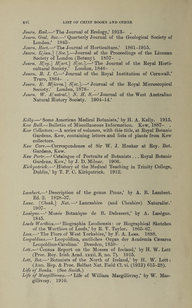 Journ. Ecol.—‘The Journal of Ecology,’ 1913- . Journ. Geol. Soc.—‘ Quarterly Journal of the Geological Society of London.’ 1845- Journ. Hort.—‘The Journal of Horticulture.’ 1861-1915. Journ. L[inn.~\ [Woe.].—Journal of the Proceedings of the Linnean Society of London (Botany). 1857- . Journ. Rfoyk] H[ort.'] Y[oc.].—‘The Journal of the Boyal Horti¬ cultural Society.’ London, 1846- . Journ. jR. I. C.—‘ Journal of the Boyal Institution of Cornwall.’ Truro, 1864- . Journ. R. M[icros.] N[oc.].—‘Journal of the Boyal Microscopical Society.’ London, 1878- . Journ. W. A\ustral.] N. H. S.—‘Journal of the West Australian Natural History Society. 1904-14.’ Kelly.—‘ Some American Medical Botanists,’ by H. A. Kelly. 1915. Kew Bull.— Bulletin of Miscellaneous Information. Kew, 1887- . Kao Collectors.—A series of volumes, with this title, at Boyal Botanic Gardens, Kew, containing letters and lists of plants from Kew collectors. Keio Corr.—Correspondence of Sir W. J. Hooker at Boy. Bot. Gardens, Kew. Kew Portr.—‘ Catalogue of Portraits of Botanists .. . Boyal Botanic Gardens, Kew,’ by J. D. Milner. 1906. Kirkpatrick‘ History of the Medical Teaching in Trinity College, Dublin,’ by T. P. C. Kirkpatrick. 1912. Lambert.—‘ Description of the genus Pinus,’ by A. B. Lambert. Ed. 2. 1828-37. Lane. [Chesh.] Nat.—‘ Lancashire (and Cheshire) Naturalist.’ 1907- . Lasegue.—‘ Musee Botanique de B. Delessert,’ by A. Lasegue. 1845. Leeds Worthies.—‘ Biographia Leodiensis : or Biographical Sketches of the Worthies of Leeds,’ by B. V. Taylor. 1865-67. Lees.—‘ The FJora of West Yorkshire,’ bv E. A. Lees. 1888. Leopoldina.—‘ Leopoldina, amtliches Organ der Academia Caesarea Leopoldino-Carolino.’ Dresden, 1859- Lett.—‘ Census Deport on the Mosses of Ireland,’ by H. W. Lett (Proc. Boy. Irish Acad, xxxii. B, no. 7). 1915. Lett, Bot.—‘Botanists of the North of Ireland,’ by II. W. Lett: (Ann. Bep. & Proc. Belfast Nat. Field Cl. vi. (1913) 615-28). Life of Banks. (See Smith.) Life of Macgillivray.—‘Life of William Macgillivray,’ by W. Mac- gillivray. 1910.