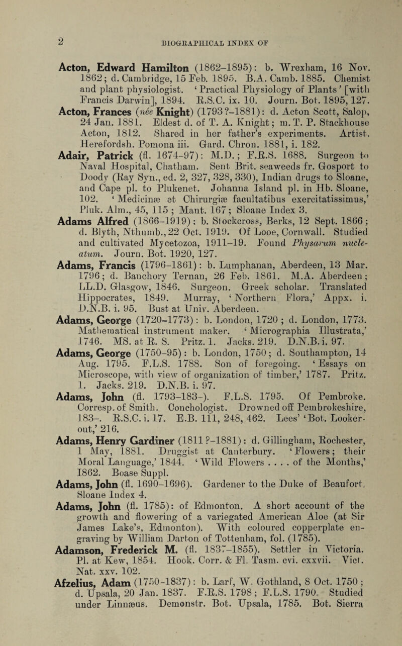 Acton, Edward Hamilton (1862-1895): b, Wrexham, 16 Nov. 1862; d. Cambridge, 15 Feb. 1895. B.A. Camb. 1885. Chemist and plant physiologist. 4 Practical Physiology of Plants ’ [with Francis Darwin], 1894. R.S.C. ix. 10. Journ. Bot. 1895,127. Acton, Frances (nee Knight) (1793?-1881): d. Acton Scott, Salop, 24 Jan. 1881. Eldest d. of T. A. Knight; m.T. P. Stackhouse Acton, 1812. Shared in her father’s experiments. Artist. Herefordsh. Pomona iii. Gard. Chron. 1881, i. 182. Adair, Patrick (fl. 1674-97): M.D.; F.R.S. 1688. Surgeon to Naval Hospital, Chatham. Sent Brit, seaweeds fr. Gosport to Doody (Bay Syn., ed. 2, 327, 328, 330), Indian drugs to Sloane, and Cape pi. to Plukenet. Johanna Island pi. in Hb. Sloane, 102. ‘ Medicinae et Chirurgiae facultatibus exercitatissimus,’ Pluk. Aim., 45, 115 ; Mant. 167; Sloane Index 3. Adams Alfred (1866-19] 9): b. Stockcross, Berks, 12 Sept. 1866; d. Blyth, Nthumb.,22 Oct. 1919. Of Looe, Cornwall. Studied and cultivated Mycetozoa, 1911-19. Found Physarum nucle- atum. Journ. Bot. 1920, 127. Adams, Francis (1796-1861): b. Lumphanan, Aberdeen, 13 Mar. 1796; d. Banchory Ternan, 26 Feb. 1861. ALA. Aberdeen; LL.D. Glasgow, 1846. Surgeon. Greek scholar. Translated Hippocrates, 1849. Murray, 4 Northern Flora,’ Appx. i. D.N.B. i. 95. Bust at Univ. Aberdeen. Adams, George (1720-1773): b. London, 1720 ; d. London, 1773. Mathematical instrument maker. 4 Micrographia Illustrata,’ 1746. MS. at R. S. Fritz. 1. Jacks. 219. D.N.B. i. 97. Adams, George (1750-95): b. London, 1750; d. Southampton, 14 Aug. 1795. F.L.S. 1788. Son of foregoing. 4 Essays on Microscope, with view of organization of timber,’ 1787. Pritz. 1. Jacks. 219. D.N.B. i. 97. Adams, John (fl. 1793-183-). F.L.S. 1795. Of Pembroke. Corresp.of Smith. Conchologist. Drowned off Pembrokeshire, 183-. R.S.C. i. 17. E.B. Ill, 248, 462. Lees’ ‘Bot. Looker- out,’ 216. Adams, Henry Gardiner (1811 P-1881): d. Gillingham, Rochester, 1 May, 1881. Druggist at Canterbury. ‘Flowers; their Moral Language,’ 1844. 4 Wild Flowers .... of the Months,’ 1862. Boase Suppl. Adams, John (A. 1690-1696). Gardener to the Duke of Beaufort., Sloane Index 4. Adams, John (A. 1785): of Edmonton. A short account of the growth and flowering of a variegated American Aloe (at Sir James Lake’s, Edmonton). With coloured copperplate en¬ graving by William Darton of Tottenham, fol. (1785). Adamson, Frederick M. (fl. 1837-1855). Settler in Victoria. PI. at Kew, 1854. Hook. Corr. & Fl. Tasm. cvi. exxvii. Viet. Nat. xxv. 102. Afzelius, Adam (1750-1837): b. Larf, W, Gothland, 8 Oct. 1750 ; * d. Upsala, 20 Jan. 1837. F.R.S. 1798 ; F.L.S. 1790. Studied under Linnaeus. Demonstr. Bot. ITpsala, 1785. Bot. Sierra