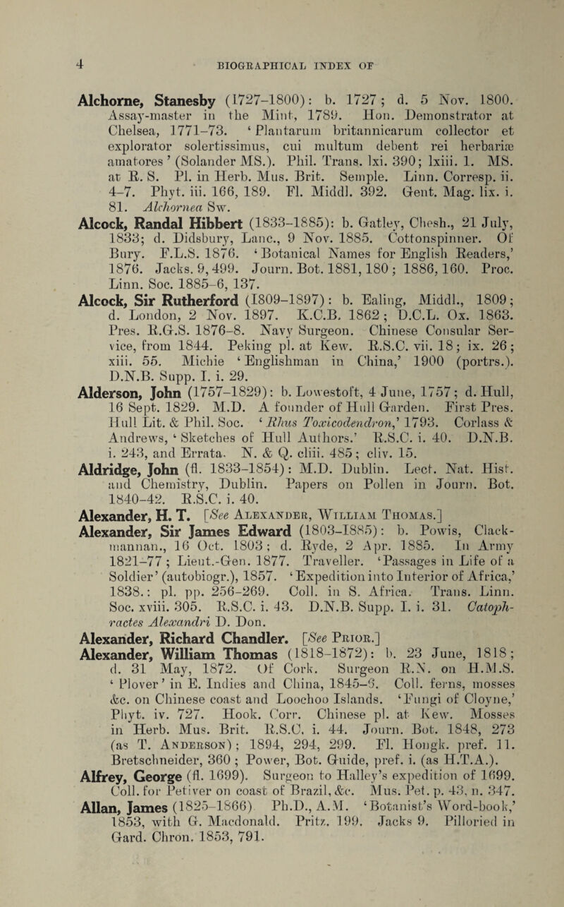 Alchorne, Stanesby (1727-1800): b. 1727; d. 5 Nov. 1800. Assay-master in the Mini, 1789. Hon. Demonstrator at Chelsea, 1771-73. ‘ PI an tar um britannicarum collector et explorator solertissimus, cui multurn debent rei herbaria} amatores ’ (Solander MS.). Phil. Trans, lxi. 390; Ixiii. 1. MS. at B. S. PI. in Herb. Mus. Brit. Semple. Linn. Corresp. ii. 4-7. Phyt. iii. 166, 189. FI. Middl. 392. Grent. Mag. lix. i. 81. Alchornea Sw. Alcock, Randal Hibbert (1833-1885): b. Gatley, Chesh., 21 July, 1833; d. Didsbury, Lane., 9 Nov. 1885. Cottonspinner. Of Bury. F.L.S. 1876. 4 Botanical Names for English Headers,’ 1876. Jacks. 9,499. Journ. Bot. 1881,180 ; 1886,160. Proc. Linn. Soc. 1885-6, 137. Alcock, Sir Rutherford (1809-1897): b. Ealing, Middl., 1809; d. London, 2 Nov. 1897. ILC.B, 1862 ; D.C.L. Ox. 1863. Pres. B.G.S. 1876-8. Navy Surgeon. Chinese Consular Ser¬ vice, from 1844. Peking pi. at Kew. B.S.C. vii. 18; ix. 26; xiii. 55. Micbie ‘ Englishman in China,’ 1900 (portrs.). D.N.B. Supp. I. i. 29. Alderson, John (1757-1829): b. Lowestoft, 4 June, 1757; d. Hull, 16 Sept. 1829. M.D. A founder of Hull Garden. First Pres. Hull Lit. & Phil. Soc. 4 lihus Toxicodendron,’ 1793. Corlass k Andrews, 4 Sketches of Hull Authors.’ B.S.C. i. 40. D.N.B. i. 243, and Errata. N. & Q. cliii. 485; cliv. 15. Aldridge, John (fl. 1833-1854) : M.D. Dublin. Lect. Nat. Hist, and Chemistry, Dublin. Papers on Pollen in Journ. Bot. 1840-42. B.S.C. i. 40. Alexander, H. T. [See Alexander, William Thomas.] Alexander, Sir James Edward (1803-1885): b. Powis, Clack¬ mannan., 16 Oct. 1803; d. Byde, 2 Apr. 1885. In Army 1821-77 ; Lieut.-Gen. 1877. Traveller. ‘Passages in Life of a Soldier’ (autobiogr.), 1857. ‘ Expedition into Interior of Africa,’ 1838.: pi. pp. 256-269. Coll, in S. Africa. Trans. Linn. Soc. xviii. 305. B.S.C. i. 43. D.N.B. Supp. I. i. 31. Catoph- ractes Alexandri D. Don. Alexander, Richard Chandler. [See Prior.] Alexander, William Thomas (1818-1872): b. 23 June, 1818; d. 31 May, 1872. Of Cork. Surgeon B.N. oil H.M.S. ‘ Plover’ in E. Indies and China, 1845-6. Coll, ferns, mosses &c. on Chinese coast and Loochoo Islands. ‘Fungi of Cloyne,’ Phyt. iv. 727. Hook. Corr. Chinese pi. at Kew. Mosses in Herb. Mus. Brit. B.S.C. i. 44. Journ. Bot. 1848, 273 (as T. Anderson); 1894, 294, 299. FI. Hongk. pref. 11. Bretschneider, 360 ; Power, Bot. Guide, pref. i. (as H.T.A.). Alfrey, George (fh 1699). Surgeon to Halley’s expedition of 1699. Coll, for Petiver on coast of Brazil, &c*. Mus. Pet. p. 43, n. 347. Allan, James (1825-1866) Ph.D., A.M. ‘Botanist’s Word-book,’ 1853, with G. Macdonald. Pritz, 199. Jacks 9. Pilloried in Gard. Chron. 1853, 791.