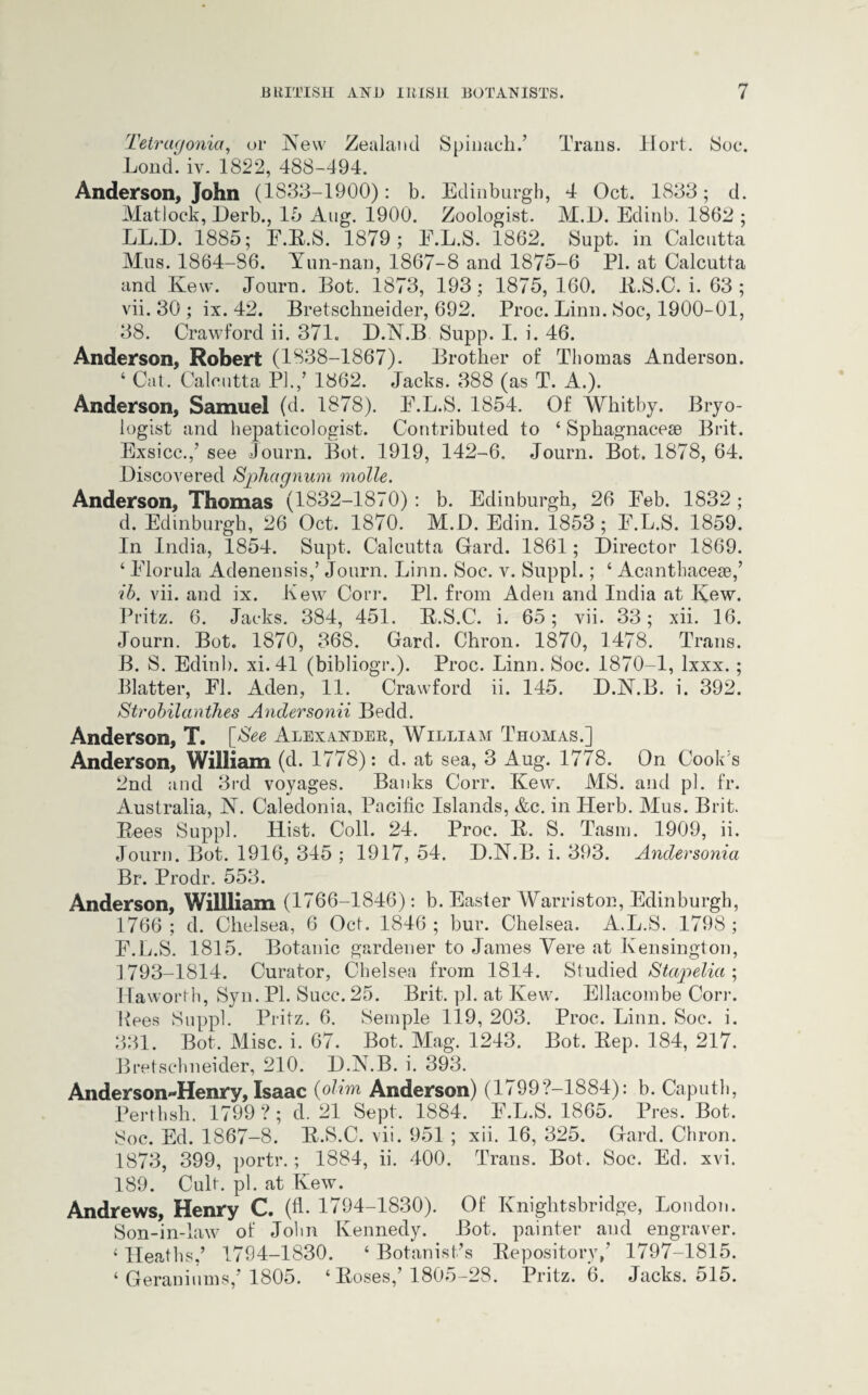 Tetragonia, or New Zealand Spinach.’ Trans, Hort. Soc. Lond. iv. 1822, 488-494. Anderson, John (1833-1900): b. Edinburgh, 4 Oct. 1833; d. Matlock, Derb., 16 Aug. 1900. Zoologist. M.D. Edinb. 1862 ; LL.D. 1885; E.E.S. 1879; E.L.S. 1862. Supt. in Calcutta Mus. 1864-86. Yun-nan, 1867-8 and 1875-6 PI. at Calcutta and Kew. Journ. Bot. 1873, 193; 1875, 160. R.S.C. i. 63; vii. 30 ; ix. 42. Bretschneider, 692. Proc. Linn. Soc, 1900-01, 38. Crawford ii. 371. D.N.B Supp. I. i. 46. Anderson, Robert (1838-1867). Brother of Thomas Anderson. 4 Cat. Calcutta PI./ 1862. Jacks. 388 (as T. A.). Anderson, Samuel (d. 1878). E.L.S. 1854. Of Whitby. Bryo- logist and hepaticologist. Contributed to ‘ Sphagnaceae Brit. Exsicc./ see Journ. Bot. 1919, 142-6. Journ. Bot. 1878, 64. Discovered Sphagnum molle. Anderson, Thomas (1832-1870): b. Edinburgh, 26 Eeb. 1832; d. Edinburgh, 26 Oct. 1870. M.D. Edin. 1853 ; E.L.S. 1859. In India, 1854. Supt. Calcutta Gard. 1861; Director 1869. 4 Elorula Adenensis/ Journ. Linn. Soc. v. Suppl.; 4 Acanthaceae/ ib. vii. and ix. Lew Corr. PI. from Aden and India at Kew. Pritz. 6. Jacks. 384, 451. R.S.C. i. 65; vii. 33; xii. 16. Journ. Bot. 1870, 368. Gard. Chron. 1870, 1478. Trans. B. S. Edinb. xi.41 (bibliogr.). Proc. Linn. Soc. 1870-1, lxxx.; Blatter, El. Aden, 11. Crawford ii. 145. D.N.B. i. 392. Strobilanthes Andersonii Bedd. Anderson, T. [See Alexander, William Thomas.] Anderson, William (cl. 1778): d. at sea, 3 Aug. 1778. On Cook's 2nd and 3rd voyages. Banks Corr. Kew. MS. and pi. fr. Australia, N. Caledonia, Pacific Islands, &c. in Herb. Mus. Brit. Rees Suppl. Hist. Coll. 24. Proc. R. S. Tasm. 1909, ii. Journ. Bot. 1916, 345 ; 1917, 54. D.N.B. i. 393. Andersonia Br. Prodr. 553. Anderson, Willliam (1766-1846): b. Easter Warriston, Edinburgh, 1766 ; d. Chelsea, 6 Oct. 1846 ; bur. Chelsea. A.L.S. 1798 ; E.L.S. 1815. Botanic gardener to James Vere at Kensington, 1793-1814. Curator, Chelsea from 1814. Studied Stapelia ; Haworth, Syn. PI. Succ. 25. Brit. pi. at Kew. Ellacombe Corr. Rees Suppl. Pritz. 6. Semple 119, 203. Proc. Linn. Soc. i. 331. Bot. Misc. i. 67. Bot. Mag. 1243. Bot. Rep. 184, 217. Bretschneider, 210. D.N.B. i. 393. Anderson-Henry, Isaac (olim Anderson) (1799?-1884): b. Caputh, Perthsh. 1799 ? ; d. 21 Sept. 1884. E.L.S. 1865. Pres. Bot. Soc. Ed. 1867-8. R.S.C. vii. 951 ; xii. 16, 325. Gard. Chron. 1873, 399, portr.; 1884, ii. 400. Trans. Bot. Soc. Ed. xvi. 189. Cult. pi. at Kew. Andrews, Henry C. (A- 1794-1830). Of Kniglitsbridge, London. Son-in-law of John Kennedy. Bot. painter and engraver. 4 Heaths/ 1794-1830. 4 Botanist’s Repository/ 1797-1815. 4 Geraniums/ 1805. 4 Roses/ 1805-28. Pritz. 6. Jacks. 515.