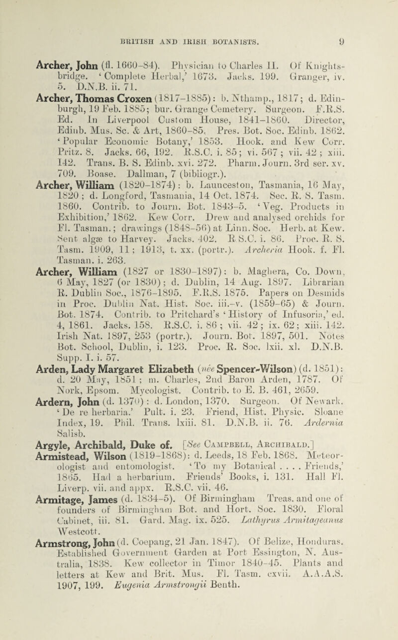 Archer, John (fl. 1600-84). Physician to Charles II. Of Knights- bridge. ‘ Complete Herbal,* 1678. Jacks. 199. Granger, iv. 5. DJ\T.B. ii. 71. Archer, Thomas Croxen (1817-1885): b. Nthamp., 1817; d. Edin¬ burgh, 19 Feb. 1885; bur. Grange Cemetery. Surgeon. E.14.S. Ed. In Liverpool Custom House, 1841-1860. Director, Edinb. Mus. Sc. & Art, 1860-85, Pres. Bot. Soc. Edinb. 1862. ‘Popular Economic Botany,’ 1853. Hook, and Kew Corr. Pritz. 8. Jacks. 66, 192. 34.S.C. i. 85; vi. 567 ; vii. 42 ; xiii. 142. Trans. B. S. Edinb. xvi. 272. Pharm. Journ. 3rd ser. xv. 709. Boase. Dallman, 7 (bibliogr.). Archer, William (1820-1874): b. Launceston, Tasmania, 16 May, 1820 ; d. Longford, Tasmania, 14 Oct. 1874. Sec. 34. S. Tasm. 1860. Contrib. to Journ. Bot. 1843-5. ‘Veg. Products in Exhibition,’ 1862. Kew Corr. Drew and analysed orchids for El. Tasman.; drawings (1848-56) at Linn. Soc. Herb, at Kew. Sent algse to Harvey. Jacks. 402. K S.C. i. 86. Proc. K. S. Tasm. 1909, 11 ; 1913, t. xx. (portr.). Archeria Hook. f. El. Tasman, i. 263. Archer, William (1827 or 1830-1897): b. Maghera, Co. Down, 6 May, 1827 (or 1830); d. Dublin, 14 Aug. 1897. Librarian 14. Dublin Soc*., 1876-1895. E.14.S. 1875. Papers on Desmids in Proc. Dublin Nat. Hist. Soc. iii.-v. (1859-65) & Journ. Bot. 1874. Contrib. to Pritchard’s ‘History of Infusoria,’ ed. 4, 1861. Jacks. 158. 34.S.C. i. 86; vii. 42; ix. 62; xiii. 142. Irish Nat. 1897, 253 (portr.). Journ. Bot. 1897, 501. Notes Bot. School, Dublin, i. 123. Proc. 34. Soc. Ixii. xl. D.N.B. Supp. I. i. 57. Arden, Lady Margaret Elizabeth (nee Spencer^Wilson) (cl. 1851): d. 20 May, 1851 ; m. Charles, 2nd Baron Arden, 1787. OF Nork, Epsom. Mycologist. Contrib. to E. B. 461, 2659. Ardern, John (d. 137<>) : d. London, 1370. Surgeon. Of Newark. ‘ De re herbaria.’ Pult. i. 23. Eriend, Hist. Physic. Sloane Index, 19. Phil. Trans, lxiii. 81. D.N.B. ii. 76. Ardernia Salisb. Argyle, Archibald, Duke of. [$ ee Campbell, Archibald.] Armistead, Wilson (1819-1868): d. Leeds, 18 Eeb. 1868. Meteor¬ ologist and entomologist. ‘To my Botanical .... Eriends,’ 1865. Had a herbarium. Eriends’ Books, i. 131. Hall El. Liverp. vii. and appx. 14.S.C. vii. 46. Armitage, James (d. 1834-5). Of Birmingham Treas. and one of founders of Birmingham Bot. and Hort. Soc. 1830. Eloral Cabinet, iii. 81. Garcl. Mag. ix. 525. Lathyrus Armitageanus Westcott. Armstrong, John (d. Coepang*, 21 Jan. 1847). Of Belize, Honduras. Established Government Garden at Port Essington, N. Aus¬ tralia, 1838. Kew collector in Timor 1840-45. Plants and letters at 34ew and Brit. Mus. El. Tasm. cxvii. A.A.A.S. 1907, 199. Eugenia Armstrongii Beuth.