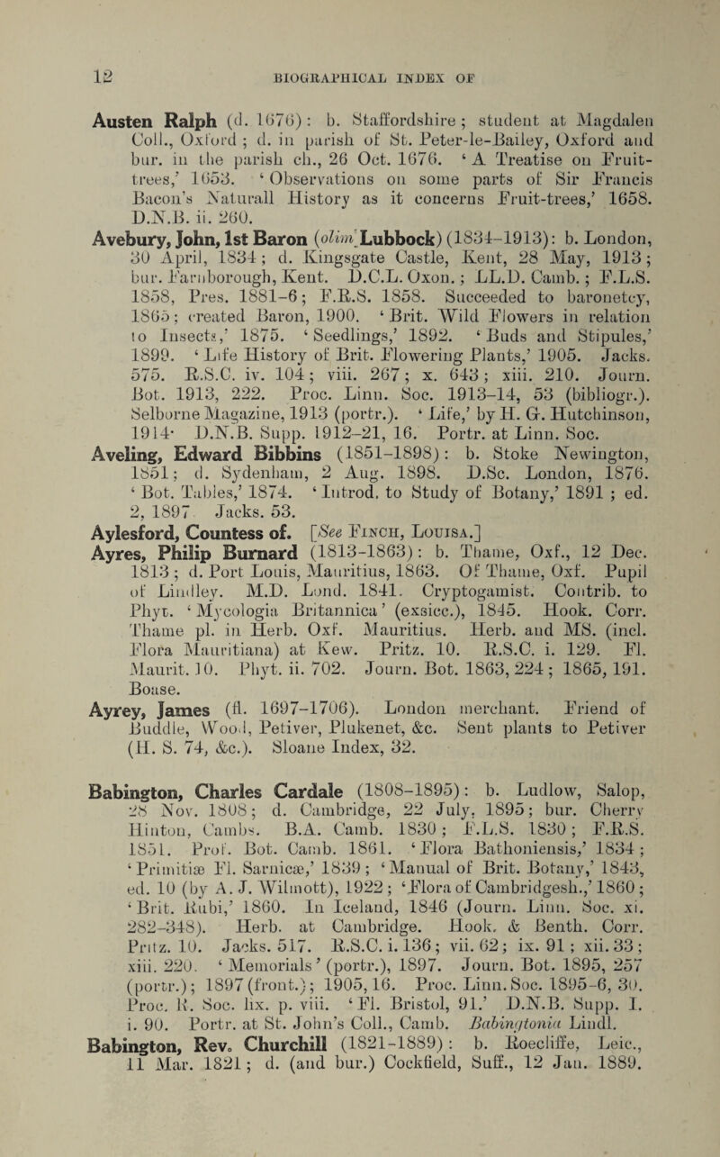 Austen Ralph (d. 1676): b. Staffordshire ; student at Magdalen Coll., Oxford ; d. in parish of JSfc. Peter-le-Bailey, Oxford and bur. in the parish ch., 26 Oct. 1676. 4 A Treatise on Fruit- trees,’ 1653. 4 Observations on some parts of Sir Francis Bacon’s Natural], History as it concerns Fruit-trees,’ 1658. D.N.B. ii. 260. Avebury, John, 1st Baron (o/hm Lubbock) (1831-1913): b. London, 30 April, 1831; d. Kingsgate Castle, Kent, 28 May, 1913; bur. Farnborough, Kent. 1).C.L. Oxon.; LL.D. Camb.; F.L.S. 1858, Pres. 1881-6; F.K.S. 1858. Succeeded to baronetcy, 1865; created Baron, 1900. 4 Brit. Wild Flowers in relation to Insects,’ 1875. 4 Seedlings,’ 1892. 4 Buds and Stipules,’ 1899. 4 Life History of Brit. Flowering Plants,’ 1905. Jacks. 575. K.S.C. iv. 104; viii. 267; x. 613; xiii. 210. Journ. Bot. 1913, 222. Proc. Linn. Soc. 1913-14, 53 (bibliogr.). Selborne Magazine, 1913 (portr.). 4 Life,’ by H. Gf. Hutchinson, 1914* JD.N.B. Supp. 1912-21, 16. Portr. at Linn. Soc. Aveling, Edward Bibbins (1851-1898): b. Stoke Newington, 1851; d. Sydenham, 2 Aug. 1898. H.Sc. London, 1876. 4 Bot. Tables,’ 1874. 4 Introd. to Study of Botany,’ 1891 ; ed. 2, 1897 Jacks. 53. Aylesford, Countess of. [fe Finch, Louisa.] Ayres, Philip Burnard (1813-1863): b. Thame, Oxf., 12 Dec. 1813 ; d. Port Louis, Mauritius, 1863. Of Thame, Oxf. Pupil of Lind ley. M.I). Lond. 1841. Cryptogamist. Contrib. to Phyt. 4 Mycologia Britannica ’ (exsicc.), 1845. Hook. Corr. Thame pi. in Herb. Oxf. Mauritius. Herb, and MS. (inch Flora Mauritiana) at Kew. Pritz. 10. K.S.C. i. 129. FI. Maurit. .10. Phyt. ii. 702. Journ. Bot. 1863,224; 1865, 191. Boase. Ayrey, James (fh 1697-1706). London merchant. Friend of Buddie, Wool, Petiver, Plukenet, &c. Sent plants to Petiver (H. S. 74, &c.). Sloane Index, 32. Babington, Charles Cardale (1808-1895): b. Ludlow, Salop, 28 Nov. 1808; d. Cambridge, 22 July. 1895; bur. Cherry Hinton, Cambs. B.A. Camb. 1830; Jb'.L.S. 1830; F.K.S. 1851. Prof. Bot. Camb. 1861. 4 Flora Bathoniensis,’ 1834; 4 Primitise FI. Sarnicse,’ 1839; 4 Manual of Brit. Botany,’ 1843, ed. 10 (by A. J. Wihnott), 1922; ‘Flora of Cambridgesh.,’ 1860; 4 Brit, liubi,’ 1860. In Iceland, 1846 (Journ. Linn. Soc. xi. 282-348). Herb, at Cambridge. Hook, & Benth. Corr. Pritz. 10. Jacks. 517. K.S.C. i. 136 ; vii. 62; ix. 91 ; xii. 33 ; xiii. 220. 4 Memorials’ (portr.), 1897. Journ. Bot. 1895, 257 (portr.); 1897(front.); 1905,16. Proc. Linn.Soc. 1895-6, 30. Proc. K. Soc. lix. p. viii. 4 FI. Bristol, 91.’ D.N.B. Supp. I. i. 90. Portr. at St. John’s Coll., Camb. Babinc/tonia Lindl. Babington, Rev0 Churchill (1821-1889) : b. Koecliffe, Leic., 11 Mar. 1821; d. (and bur.) Cockfield, Suff., 12 Jan. 1889.