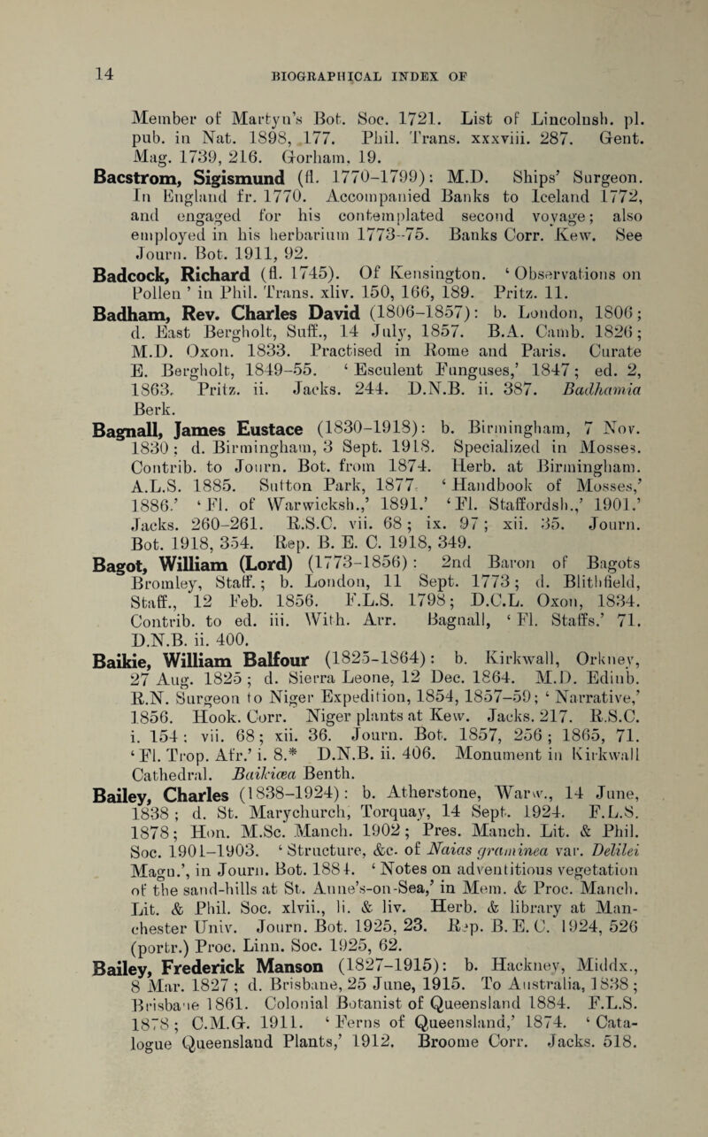 Member ot‘ Martyn’s Bot. Soc. 1721. List of Lincolnsh. pi. pub. in Nat. 1898, 177. Phil. Trans, xxxviii. 287. Gent. Mag. 1739, 216. Gorham, 19. Bacstrom, Sigismund (fT 1770-1799): M.D. Ships’ Surgeon. In England fr. 1770. Accompanied Banks to Iceland 1772, and engaged for his contemplated second voyage; also employed in his herbarium 1773-75. Banks Corr. Kew. See Journ. Bot. 1911, 92. Badcock, Richard (fl. 1 745). Of Kensington. ‘ Observations on Pollen ’ in Phil. Trans, xliv. 150, 166, 189. Pritz. 11. Badham, Rev. Charles David (1806-1857): b. London, 1806; d. East Bergholt, Suff., 14 July, 1857. B.A. Camb. 1826; M.D. Oxon. 1833. Practised in Pome and Paris. Curate E. Bergholt, 1849-55. ‘Esculent Funguses,’ 1847; ed. 2, 1863. Pritz. ii. Jacks. 244. D.N.B. ii. 387. Badhamia Berk. Bagnall, James Eustace (1830-1918): b. Birmingham, 7 Nov. 1830; d. Birmingham, 3 Sept. 1918. Specialized in Mosses. Contrib. to Journ. Bot. from 1874. Herb, at Birmingham. A.L.S. 1885. Sutton Park, 1877- 4 Handbook of Mosses,’ 1886.’ ‘El. of Wdirwicksh.,’ 1891.’ ‘El. Staffordsh.,’ 1901.’ Jacks. 260-261. R.S.C. vii. 68; ix. 97; xii. 35. Journ. Bot. 1918, 354. Rep. B. E. C. 1918, 349. Bagot, William (Lord) (1773-1856) : 2nd Baron of Bagots Bromley, Staff. ; b. London, 11 Sept. 1773; d. Blithfield, Staff., 12 Eeb. 1856. E.L.S. 1798; D.C.L. Oxon, 1834. Contrib. to ed. iii. With. Arr. Bagnall, ‘ El. Staffs.’ 71. D.N.B. ii. 400. Baikie, William Balfour (1825-1864): b. Kirkwall, Orkney, 27 Aim. 1825 ; d. Sierra Leone. 12 Dec. 1864. M.D. Edinb. R.N. Surgeon to Niger Expedition, 1854, 1857-59; ‘ Narrative,’ 1856. Hook. Corr. Niger plants at Kew. Jacks. 217. R.S.C. i. 154: vii. 68; xii. 36. Journ. Bot. 1857, 256; 1865, 71. ‘El. Trop. Afr.’ i. 8.* D.N.B. ii. 406. Monument in Kirkwall Cathedral. Bailicea Benth. Bailey, Charles (1838-1924): b. Atherstone, Warw., 14 June, 1838; d. St. Marychurch, Torquay, 14 Sept. 1924. F.L.S. 1878; Hon. M.Sc. Manch. 1902; Pres. Manch. Lit. & Phil. Soc. 1901-1903. ‘Structure, &c- of JSTaias graminea var. Delilei Magu.’, in Journ. Bot. 1881. ‘ Notes on adventitious vegetation of the sand-hills at St. Anne’s-on-Sea,’ in Mem. & Proc. Manch. Lit. & Phil. Soc. xlvii., Ii. & liv. Herb. & library at Man¬ chester Univ. Journ. Bot. 1925, 23. Rep. B. E. C. 1924, 526 (portr.) Proc. Linn. Soc. 1925, 62. Bailey, Frederick Manson (1827-1915): b. Hackney, Middx., 8 Mar. 1827 ; d. Brisbane, 25 June, 1915. To Australia, 1838 ; Brisbane 1861. Colonial Botanist of Queensland 1884. E.L.S. 1878; C.M.G. 1911. ‘Ferns of Queensland,’ 1874. ‘Cata¬ logue Queensland Plants,’ 1912. Broome Corr. Jacks. 518.