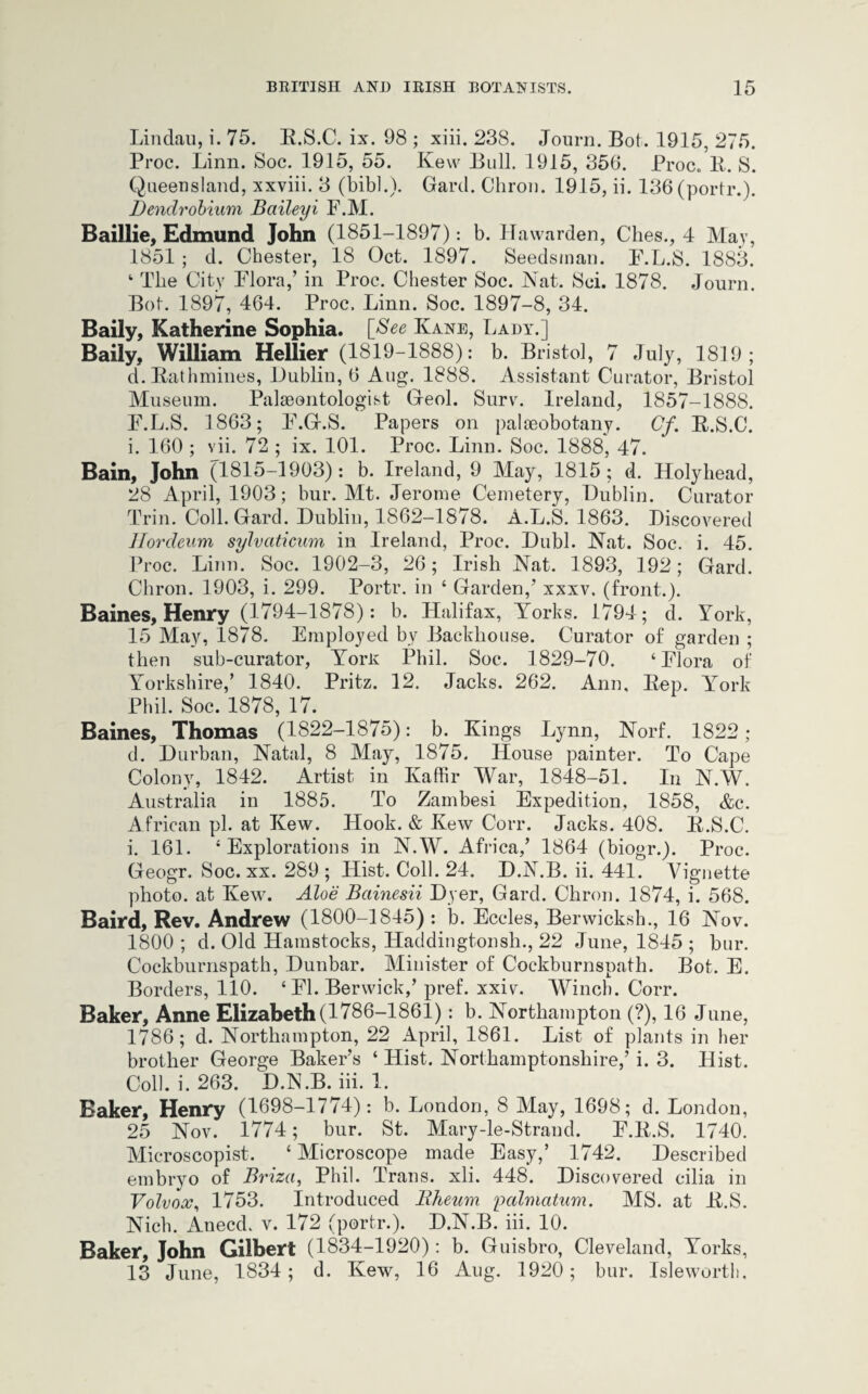 Lindau, i. 75. R.S.C. ix. 98 ; xiii. 238. Journ. Bot. 1915, 275. Proc. Linn. Soc. 1915, 55. Kew Bull. 1915, 356. Proc. R. S. Queensland, xxviii. 3 (bib!.). Gard. Chron. 1915, ii. 136 (portr.). Dendrobium Baileyi F.M. Baillie, Edmund John (1851-1897): b. Hawarden, Clies., 4 May, 1851 ; d. Chester, 18 Oct. 1897. Seedsman. P.L.S. 1883. 1 The City Flora,’ in Proc. Chester Soc. Nat. Sci. 1878. Journ. Bot. 1897, 464. Proc. Linn. Soc. 1897-8, 34. Daily, Katherine Sophia. [See Kane, Lady.] Baily, William Hellier (1819-1888): b. Bristol, 7 July, 1819; d.Rathmines, Lublin, 6 Aug. 1888. Assistant Curator, Bristol Museum. Palaeontologist Geol. Surv. Ireland, 1857-1888. F.L.S. d 863; F.G.S. Papers on palaeobotany. Cf. R.S.C. i. 160 ; vii. 72 ; ix. 101. Proc. Linn. Soc. 1888, 47. Bain, John (1815-1903): b. Ireland, 9 May, 1815; d. Holyhead, 28 April, 1903; bur. Mt. Jerome Cemetery, Lublin. Curator Trim Coll. Gard. Lublin, 1862-1878. A.L.S. 1863. Discovered Hordeum sylvaticum in Ireland, Proc. Lubl. Nat. Soc. i. 45. Proc. Linn. Soc. 1902-3, 26; Irish Nat. 1893, 192; Gard. Chron. 1903, i. 299. Portr. in ‘ Garden,’ xxxv. (front.). Baines, Henry (1794-1878): b. Halifax, Yorks. 1794; d. York, 15 May, 1878. Employed by Backhouse. Curator of garden ; then sub-curator, YorR Phil. Soc. 1829-70. ‘Flora of Yorkshire,’ 1840. Pritz. 12. Jacks. 262. Ann, Rep. York Phil. Soc. 1878, 17. Baines, Thomas (1822-1875): b. Kings Lynn, Norf. 1822 ; d. Lurban, Natal, 8 May, 1875. House painter. To Cape Colony, 1842. Artist in Kaffir War, 1848-51. In N.W. Australia in 1885. To Zambesi Expedition, 1858, &c. A frican pi. at Kew. Hook. & Kew Corr. Jacks. 408. R.S.C. i. 161. ‘Explorations in N.W. Africa,’ 1864 (biogr.). Proc. Geogr. Soc. xx. 289 ; Hist. Coll. 24. L.N.B. ii. 441. Vignette photo, at Kew. Aloe Bainesii Dyer, Gard. Chron. 1874, i. 568. Baird, Rev. Andrew (1800-1845) : b. Eccles, Berwicksh., 16 Nov. 1800 ; d. Old Hamstocks, Haddingtonsh., 22 June, 1845 ; bur. Cockburnspath, Lunbar. Minister of Cockburnspath. Bot. E. Borders, 110. ‘ FI. Berwick,’ pref. xxiv. Winch. Corr. Baker, Anne Elizabeth (1786-1861) : b. Northampton (?), 16 June, 1786; d. Northampton, 22 April, 1861. List of plants in her brother George Baker’s ‘ Hist. Northamptonshire,’ i. 3. Hist. Coll. i. 263. L.N.B. iii. 1. Baker, Henry (1698-1774): b. London, 8 May, 1698; d. London, 25 Nov. 1774; bur. St. Mary-le-Strand. F.R.S. 1740. Microscopist. ‘Microscope made Easy,’ 1742. Described embryo of Briza, Phil. Trans, xli. 448. Discovered cilia in Volvox, 1753. Introduced Bheum palmatum. MS. at R.S. Nich. Anecd. v. 172 (portr.). L.N.B. iii. 10. Baker, John Gilbert (1834-1920): b. Guisbro, Cleveland, Yorks, 13 June, 1834; d. Kew, 16 Aug. 1920; bur. Isleworth.