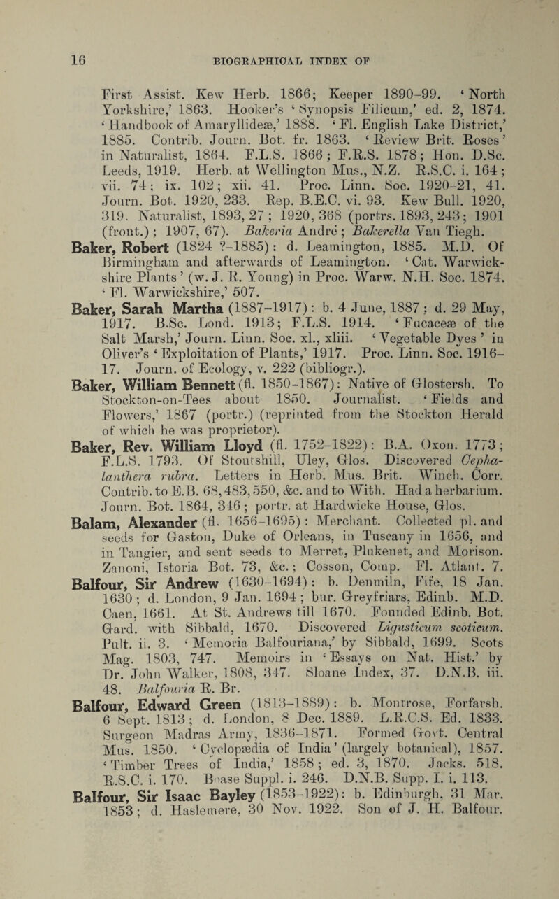 First Assist. Kew Herb. 1866; Keeper 1890-99. 4 North Yorkshire,’ 1863. Hooker’s 4 Synopsis Filicum,’ ed. 2, 1874. 4 Handbook of Amaryllideae,’ 1888. 4 FI. English Lake District,’ 1885. Contrib. Journ. Bot. fr. 1863. 4 Review Brit. Boses’ in Naturalist, 1864. F.L.S. 1866; F.R.S. 1878; Hon. D.Se. Leeds, 1919. Herb, at YYellington Mus., N.Z. R.S.C. i. 164 ; vii. 74; ix. 102; xii. 41. Proc. Linn. Soc. 1920-21, 41. Journ. Bot. 1920, 233. Bep. B.E.C. vi. 93. Kew Bull. 1920, 319. Naturalist, 1893, 27 ; 1920,368 (portrs. 1893, 243; 1901 (front.) ; 1907, 67). Bakeria Andre ; Bakerella Van Tiegh. Baker, Robert (1824 ?-1885): d. Leamington, 1885. M.D. Of Birmingham and afterwards of Leamington. 4 Cat. Warwick¬ shire Plants ’ (w. J. B. Young) in Proc. Warw. N.H. Soc. 1874. 4 FI. Warwickshire,’ 507. Baker, Sarah Martha (1887-1917): b. 4 .Tune, 1887; d. 29 May, 1917. B.Sc. Loud. 1913; F.L.S. 1914. ‘Fucaceae of the Salt Marsh,’ Journ. Linn. Soc. xl., xliii. 4 Vegetable Dyes ’ in Oliver’s 4 Exploitation of Plants,’ 1917. Proc. Linn. Soc. 1916- 17. Journ. of Ecology, v. 222 (bibliogr.). Baker, William Bennett (A. 1850-1867): Native of Gflostersh. To Stockton-on-Tees about 1850. Journalist. 4 Fields and Flowers,’ 1867 (portr.) (reprinted from the Stockton Herald of which he was proprietor). Baker, Rev. William Lloyd (fl. 1752-1822): B.A. Oxon. 1773; F.L.S. 1793. Of Stoutshill, Uley, Glos. Discovered Cepha- lantherci rubra. Letters in Herb. Mus. Brit. Winch. Corr. Contrib. to E.B. 68,483,550, &c. and to With. Had a herbarium. Journ. Bot. 1864, 316; portr. at Hardwicke House, Glos. Balam, Alexander (fl. 1656-1695): Merchant. Collected pi. and seeds for Gaston, Duke of Orleans, in Tuscany in 1656, and in Tangier, and sent seeds to Merret, Plukenet, and Morison. Zanoni, Istoria Bot. 73, &e.; Cosson, Comp. Fl. Atlanf. 7. Balfour, Sir Andrew (1630-1694): b. Denmiln, Fife, 18 Jan. 1630; d. London, 9 Jan. 1694; bur. Greyfriars, Edinb. M.D. Caen, 1661. At St. Andrews till 1670. Founded Edinb. Bot. Gard. with Sibbald, 1670. Discovered Ligusticum scoticum. Pult. ii. 3. 4 Memoria Balfouriana,’ by Sibbald, 1699. Scots Mag. 1803, 747. Memoirs in 4 Essays on Nat, Hist.’ by Dr.°John Walker, 1808, 347. Sloane Index, 37. D.N.B. iii. 48. Balfouria B. Br. Balfour, Edward Green (1813-1889): b. Montrose, Forfarsh. 6 Sept. 1813; d. London, 8 Dec. 1889. L.B.C.S. Ed. 1833. Surgeon Madras Army, 1836-1871. Formed Govt. Central Mus. 1850. 4 Cyclopaedia of India ’ (largely botanical), 1857. 4 Timber Trees of India,’ 1858; ed. 3, 1870. Jacks. 518. B.S.C. i. 170. Boase Suppl. i. 246. D.N.B. Supp. I. i. 113. Balfour, Sir Isaac Bayley (1853-1922): b. Edinburgh, 31 Mar. 1853; d, Haslemere, 30 Nov. 1922. Son ©f J. H, Balfour.