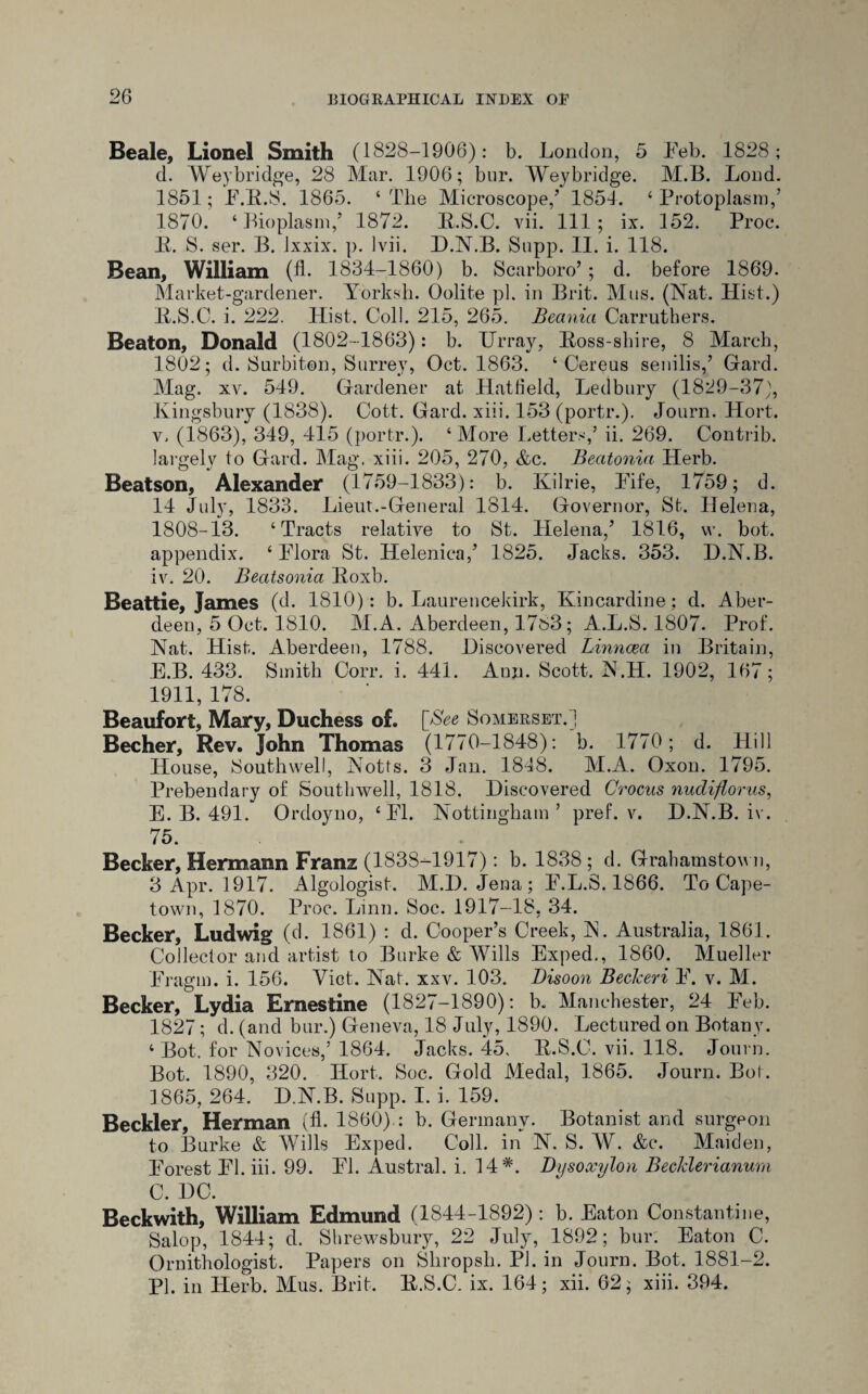 Beale, Lionel Smith (1828-1906): b. London, 5 Eeb. 1828; d. Weybridge, 28 Mar. 1906; bur. Weybridge. M.B. Loud. 1851; E.B.S. 1865. ‘The Microscope/ 1854. ‘Protoplasm/ 1870. ‘Bioplasm/ 1872. B.S.C. vii. Ill; ix. 152. Proe. B. S. ser. B. Ixxix. p. 1 vii. D.N.B. Supp. II. i. 118. Bean, William (fh 1834-1860) b. Scarboro’; d. before 1869. Market-gardener. Yorksh. Oolite pi. in Brit. Mus. (Nat. Hist.) B. S.C. i. 222. Hist. Coll. 215, 265. Beania Carruthers. Beaton, Donald (1802-1863): b. Urray, Boss-shire, 8 March, 1802; d. Surbiton, Surrey, Oct. 1863. ‘ Cereus senilis/ Gard. Mag. xv. 549. Gardener at Hatfield, Ledbury (1829-37), Kingsbury (1838). Cott. Gard. xiii. 153 (portr.). Journ. Hort. v, (1863), 349, 415 (portr.). ‘ More Letters/ ii. 269. Contrib. largely to Gard. Mag. xiii. 205, 270, &c. Beatonia Herb. Beatson, Alexander (1759-1833): b. Kilrie, Life, 1759; d. 14 July, 1833. Lieut.-General 1814. Governor, St. Helena, 1808-13. ‘Tracts relative to St. Helena/ 1816, vv. bot. appendix. ‘ Plora St. Helenica/ 1825. Jacks. 353. D.N.B. iv. 20. Beatsonia Boxb. Beattie, James (d. 1810): b. Laurencekirk, Kincardine ; d. Aber¬ deen, 5 Oct. 1810. M.A. Aberdeen, 1733; A.L.S. 1807. Prof. Nat. Hist. Aberdeen, 1788. Discovered Linncea in Britain, E.B. 433. Smith Corr. i. 441. Ann. Scott. N.H. 1902, 167; 1911, 178. Beaufort, Mary, Duchess of. [See Somerset.] Becher, Rev. John Thomas (1770-1848): b. 1770; d. Hill House, Southwell, Notts. 3 Jan. 1848. M.A. Oxon. 1795. Prebendary of Southwell, 1818. Discovered Crocus nudiftorus, E. B. 491. Ordoyno, ‘El. Nottingham’ pref. v. D.N.B. iv. 75. Becker, Hermann Franz (1838-1917): b. 1838; d. Grahamstown, 3 Apr. 1917. Algologist. M.D. Jena; E.L.S. 1866. To Cape¬ town, 1870. Proc. Linn. Soc. 1917-18, 34. Becker, Ludwig (d. 1861) : d. Cooper’s Creek, IN. Australia, 1861. Collector and artist to Burke & Wills Exped., 1860. Mueller Eragm. i. 156. Viot. Nat. xxv. 103. Bisoon Beckeri E. v. M. Becker, Lydia Ernestine (1827-1890): b. Manchester, 24 Eeb. 1827; d. (and bur.) Geneva, 18 July, 1890. Lectured on Botany. ‘ Bot. for Novices,’1864. Jacks. 45. B.S.C. vii. 118. Journ. Bot. 1890, 320. Hort. Soc. Gold Medal, 1865. Journ. Bot. 1865, 264. D.N.B. Supp. I. i. 159. Beckler Herman (fl. 1860) : b. Germany. Botanist and surgeon to Burke & Wills Exped. Coll, in N. S. W. &c. Maiden, Eorest El. iii. 99. El. Austral, i. 14*. Dysoxylon Beckler ianum C. DC. Beckwith, William Edmund (1844-1892): b. Eaton Constantine, Salop, 1844; d. Shrewsbury, 22 July, 1892; bur. Eaton C. Ornithologist. Papers on Shropsh. PI. in Journ. Bot. 1881-2. PI. in Herb. Mus. Brit. B.S.C. ix. 164; xii. 62; xiii. 394.