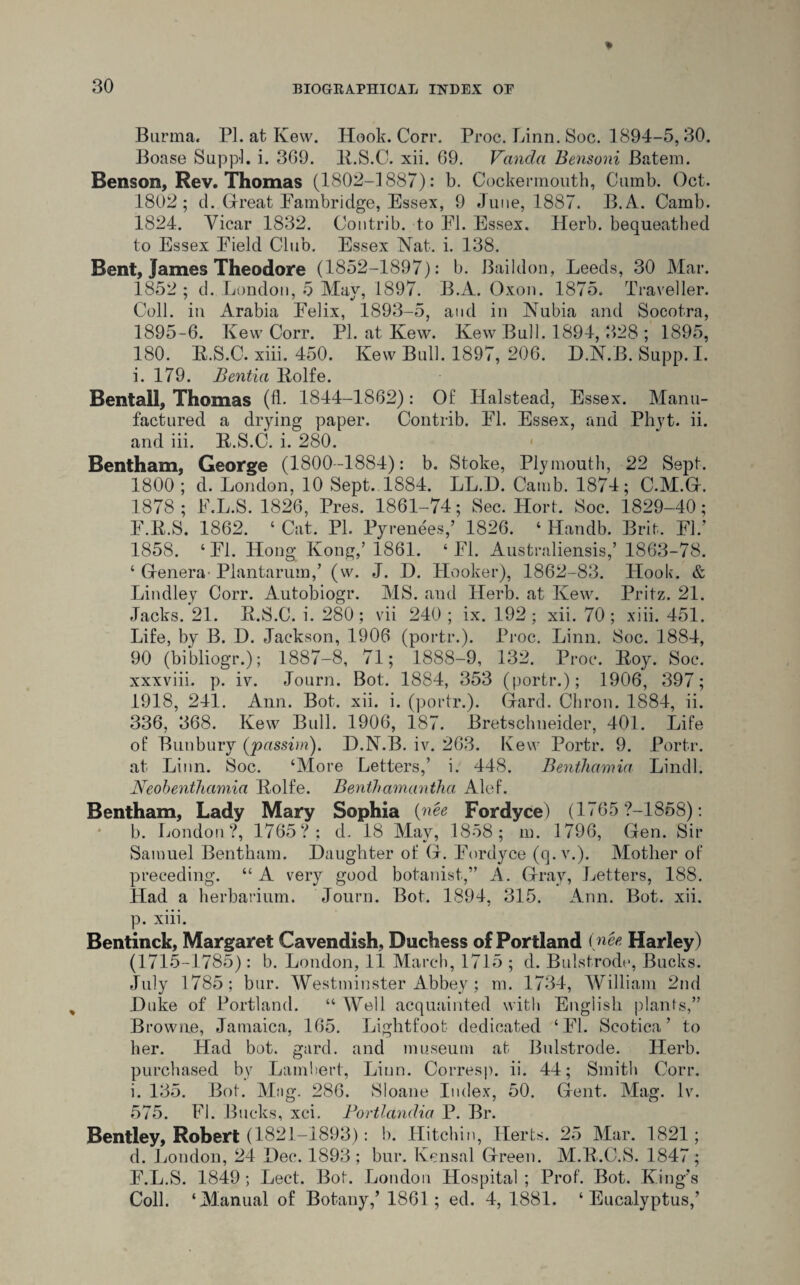 Burma. PL at Kew. Hook. Corr. Proc. Linn. Soc. 1894-5,30. Boase Sup pi. i. 369. K.S.C. xii. 69. Vancla Bensoni Batem. Benson, Rev. Thomas (1802-1887): b. Cockennouth, Cumb. Oct. 1802; cl. Great Fainbridge, Essex, 9 June, 1887. B.A. Camb. 1824. Vicar 1832. Contrib. to FI. Essex. Herb, bequeathed to Essex Field Club. Essex Nat. i. 138. Bent, James Theodore (1852-1897): b. Baildon, Leeds, 30 Mar. 1852 ; d. London, 5 May, 1897. B.A. Oxon. 1875. Traveller. Coll, in Arabia Felix, 1893-5, and in Nubia and Socotra, 1895-6. Kew Corr. PI. at Kew. Kew Bull. 1894, 328 ; 1895, 180. R.S.C. xiii. 450. Kew Bull. 1897, 206. D.N.B. Supp. I. i. 179. Bentia Kolfe. Bentall, Thomas (fb 1844-1862): Of Halstead, Essex. Manu¬ factured a drying paper. Contrib. FI. Essex, and Phyt. ii. and iii. K.S.C. i. 280. Bentham, George (1800-1884): b. Stoke, Plymouth, 22 Sept. 1800 ; d. London, 10 Sept. 1884. LL.D. Camb. 1874; C.M.GL 1878; F.L.S. 1826, Pres. 1861-74; Sec. Hort. Soc. 1829-40; F.K.S. 1862. ‘ Cat. PI. Pyrenees,’ 1826. ‘ Handb. Brit. FI.' 1858. ‘FI. Hong Kong,’1861. ‘FI. Australiensis,’ 1863-78. ‘ Genera- Plantarum,’ (w. J. D. Hooker), 1862-83. Hook. & Lindley Corr. Autobiogr. MS. and Herb, at Kew. Pritz. 21. Jacks. 21. K.S.C. i. 280; vii 240 ; ix. 192; xii. 70; xiii. 451. Life, by B. D. Jackson, 1906 (portr.). Proc. Linn. Soc. 1884, 90 (bibliogr.); 1887-8, 71; 1888-9, 132. Proc. Boy. Soc. xxxviii. p. iv. Journ. Bot. 1884, 353 (portr.); 1906, 397; 1918, 241. Ann. Bot. xii. i. (portr.). Gfard. Chron. 1884, ii. 336, 368. Kew Bull. 1906, 187. Bretschneider, 401. Life of Bunbury (passim). D.N.B. iv. 263. Kew Portr. 9. Portr. at Linn. Soc. ‘More Letters,’ i. 448. Benthamia Lindl. Neobenthamia Kolfe. Benthamantha Alef. Bentham, Lady Mary Sophia (nee Fordyce) (1765 ?-1858): b. London?, 1765?: d. 18 May, 1858; m. 1796, Gen. Sir Samuel Bentham. Daughter of G. Fordyce (q.v.). Mother of preceding. “A very good botanist,” A. Gray, Letters, 188. Had a herbarium. Journ. Bot. 1894, 315. Ann. Bot. xii. p. xiii. Bentinck, Margaret Cavendish, Duchess of Portland (nee Harley) (1715-1785) : b. London, 11 March, 1715 ; d. Bulstrode, Bucks. July 1785; bur. Westminster Abbey ; m. 1734, William 2nd Duke of Portland. “ Well acquainted with English plants,” Browne, Jamaica, 165. Lightfoot dedicated ‘FI. Scotica ’ to her. Had bot. gard. and museum at Bulstrode. Herb, purchased by Lambert, Linn. Corresp. ii. 44; Smith Corr. i. 135. Bot. Mug. 286. Sloane Index, 50. Gent. Mag. Iv. 575. FI. Bucks, xci. Portlandia P. Br. Bentley, Robert (1821-1893): b. Hitchin, Herts. 25 Mar. 1821; d. London, 24 Dec. 1893 ; bur. Kensal Green. M.K.C.S. 1847 ; F.L.S. 1849; Lect. Bot. London Hospital ; Prof. Bot. King’s Coll. ‘Manual of Botany,’ 1861; ed. 4, 1881. ‘Eucalyptus,’