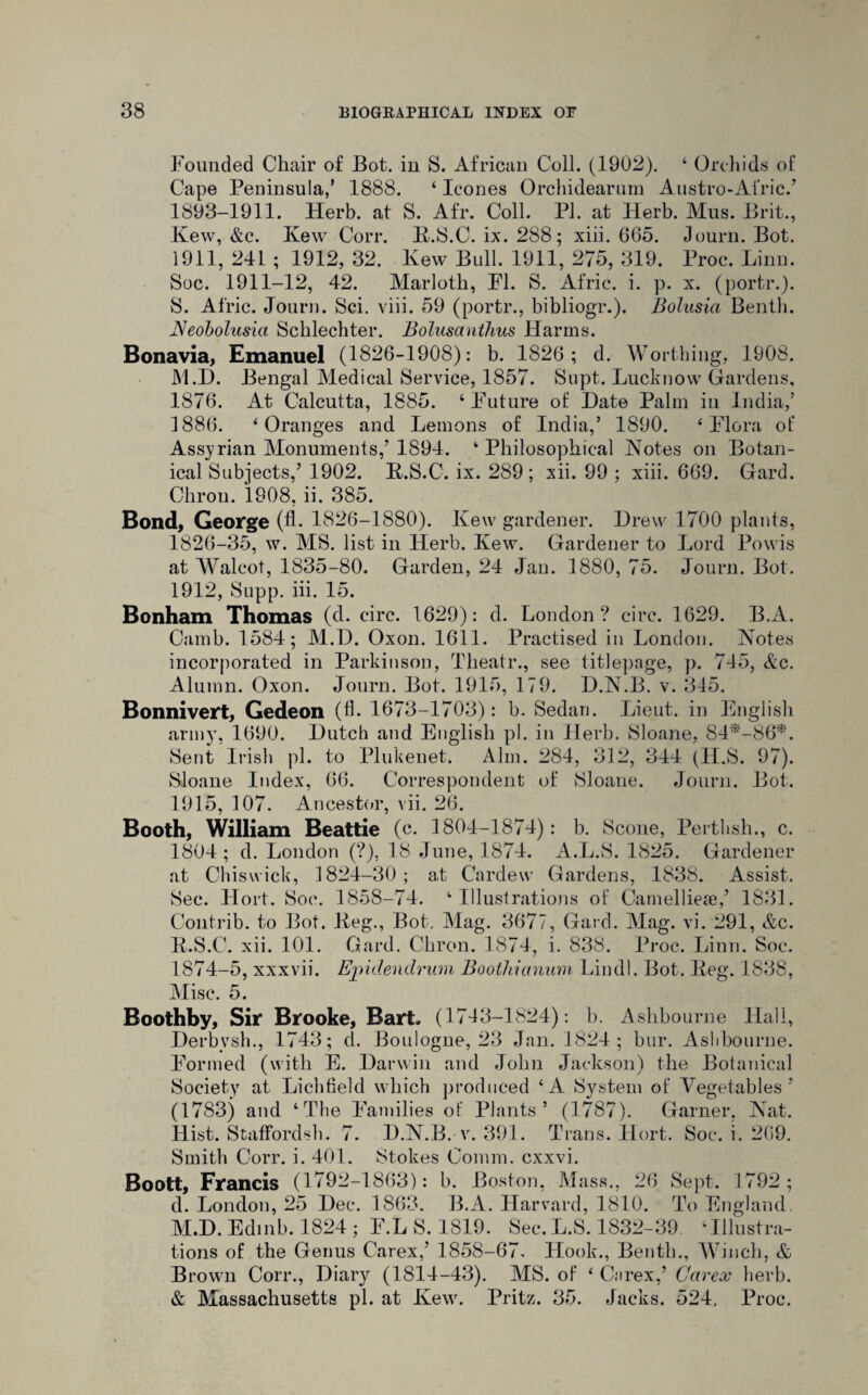 Founded Chair of Bot. in S. African Coll. (1902). ‘ Orchids of Cape Peninsula,' 1888. ‘ leones Orchidearum Austro-Afric.’ 1893-1911. Herb, at S. Afr. Coll. PI. at Herb. Mus. Brit., Kew, &c. Kew Corr. K.S.C. ix. 288; xiii. 665. Journ. Bot. 1911, 241 ; 1912, 32. lvew Bull. 1911, 275, 319. Proc. Linn. Soc. 1911-12, 42. Marloth, FI. S. Afric. i. p. x. (portr.). 8. Afric. Journ. Sci. viii. 59 (portr., bibliogr.). Bolusia Benth. JSeobolusia Schlechter. Bolusanthus Harms. Bonavia, Emanuel (1826-1908): b. 1826; d. Worthing, 1908. M.D. Bengal Medical Service, 1857. Supt. Lucknow Gardens, 1876. At Calcutta, 1885. ‘Future of Hate Palm in India,’ 1886. ‘Oranges and Lemons of India,’ 1890. ‘Flora of Assyrian Monuments,’1894. ‘Philosophical Notes on Botan¬ ical Subjects,’ 1902. K.S.C. ix. 289; xii. 99 ; xiii. 669. Gard. Chrou. 1808, ii. 385. Bond, George (fh 1826-1880). Kew gardener. Drew 1700 plants, 1826-35, w. MS. list in Plerb. Kew. Gardener to Lord Powis at Walcot, 1835-80. Garden, 24 Jan. 1880, 75. Journ. Bot. 1912, Supp. iii. 15. Bonham Thomas (d. circ. 1629): cl. London? circ. 1629. B.A. Camb. 1584; M.D. Oxon. 1611. Practised in London. Notes incorporated in Parkinson, Theatr., see titlepage, p. 745, Ac. Alumn. Oxon. Journ. Bot. 1915, 179. D.N.B. v. 345. Bonnivert, Gedeon (lb 1673-1703): b. Sedan. Lieut, in English army, 1690. Dutch and English pi. in Herb. Sloane, 84*'-86*. Sent Irish pi. to Plukenet. Aim. 284, 312, 344 (H.S. 97). Sloane Index, 66. Correspondent of Sloane. Journ. Bot. 1915, 107. Ancestor, vii. 26. Booth, William Beattie (e. 1804-1874): b. Scone, Perthsh., c. 1804; d. London (?), 18 June, 1874. A.L.S. 1825. Gardener at Chiswick, 1824-30; at Cardew Gardens, 1838. Assist. Sec. Hort. Soc. 1858-74. ‘Illustrations of Camelliese,’ 1831. Contrib. to Bot. Keg., Bot. Mag. 3677, Gard. Mag. vi. 291, Ac. K.S.C. xii. 101. Gard. Chron. 1874, i. 838. Proc. Linn. Soc. 1874-5, xxxvii. Epidendrum Boothianum Lincll. Bot. Keg. 1838, Misc. 5. Boothby, Sir Brooke, Bart. (1743-1824): b. Ashbourne Hall, Derbysh., 1743; d. Boulogne, 23 Jan. 1824; bur. Ashbourne. Formed (with E. Darwin and John Jackson) the Botanical Society at Lichfield which produced ‘A System of Vegetables’ (1783) and ‘The Families of Plants’ (1787). Garner, Nat. Hist. StafFordsh. 7. D.N.B. v. 391. Trans. Hort. Soc. i. 269. Smith Corr. i. 401. Stokes Comm, exxvi. Boott, Francis (1792-1863): b. Boston, Mass., 26 Sept. 1792; d. London, 25 Dec. 1863. B.A. Harvard, 1810. To England. M.D. Edinb. 1824 ; F.LS. 1819. Sec.L.S. 1832-39. -Illustra¬ tions of the Genus Carex,’ 1858-67. Hook., Benth., Winch, & Brown Corr., Diary (1814-43). MS. of ‘ Carex,’ Carex herb. & Massachusetts pi. at Kew. Pritz. 35. Jacks. 524. Proc.