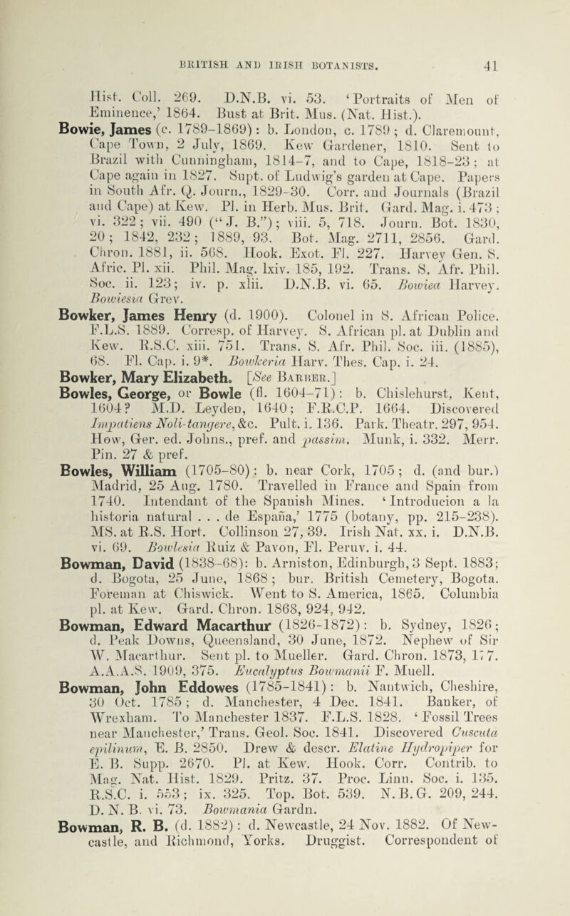 Hist. Coll. 269. D.N.B. vi. 53. ‘Portraits of Men of Eminence,’ 1864. Bust at Brit. Mus. (Nat. Hist.). Bowie, James (c. 1789-1869): b. London, c. 1789 ; d. Claremount, Cape Town, 2 July, 1869. Kew Gardener, 1S10. Sent to Brazil with Cunningham, 1814-7, and to Cape, 1818-23; at. Cape again in 1827. Supt. of Ludwig’s garden at Cape. Papers in South Afr. Q. Journ., 1829-30. Corr. and Journals (Brazil and Cape) at Kew. PJ. in Herb. Mus. Brit. Gard. Mag. i. 473 ; vi. 322; vii. 490 (“ J. B.”); viii. 5, 718. Journ. Bot. 1830, 20; 1842, 232; 1889, 93. Bot. Mag. 2711, 2856. Gard. Chron. 1881, ii. 568. Ilook. Exot. El. 227. Harvey Gen. S. Afric. PI. xii. Phil. Mag. lxiv. 185, 192. Trans. S. Afr. Phil. Soc. ii. 123; iv. p. xlii. D.N.B. vi. 65. Bowiea Harvey. Bowiesta Grev. Bowker, James Henry (d. 1900). Colonel in S. African Police. E.L.S. 1889. Corresp. of Harvey. S. African pi. at Dublin and Kew. B.S.C. xiii. 751. Trans. S. Afr. Phil. Soc. iii. (1885), 68. El. Cap. i. 9*. BowJceria Harv. Thes. Cap. i. 24. Bowker, Mary Elizabeth. [Bee Barber.] Bowles, George, or Bowie (A- 1604-71): b. Chislehurst, Kent, 1604? M.D. LeydeD, 1640; E.R.C.P. 1664. Discovered Impatiens Noli-tangere, &c. Pult. i. 136. Park. Theatr. 297, 954. How, Ger. ed. Johns., pref. and passim. Munk, i. 332. Merr. Pin. 27 & pref. Bowles, William (1705-80): b. near Cork, 1705 ; d. (and bur.) Madrid, 25 Aug. 1780. Travelled in Erance and Spain from 1740. Intendant of the Spanish Mines. ‘ Introduction a la historia natural . . . de Espaha,’ 1775 (botany, pp. 215-238). MS. at R.S. Hort. Collinson 27, 39. Irish Nat. xx. i. D.N.B. vi. 69. Bowlesici Kuiz & Pavon, El. Peruv. i. 44. Bowman, David (1838-68): b. Arniston, Edinburgh, 3 Sept. 1883; d. Bogota, 25 June, 1868; bur. British Cemetery, Bogota. Eoreman at Chiswick. Went to S. America, 1865. Columbia pi. at Ivew. Gard. Chron. 1868, 924, 942. Bowman, Edward Macarthur (1826-1872): b. Sydney, 1826; d. Peak Downs, Queensland, 30 June, 1872. Nephew of Sir W. Macarthur. Sent pi. to Mueller. Gard. Chron. 1873, 17 7. A.A.A.S. 1909, 375. Eucalyptus Bowmanii E. Muell. Bowman, John Eddowes (1785-1841): b. Nantwich, Cheshire, 30 Oct. 1785; d. Manchester, 4 Dec. 1841. Banker, of Wrexham. To Manchester 1837. E.L.S. 1828. ‘ Eossil Trees near Manchester/ Trans. Geol. Soc. 1841. Discovered Cuscuta epilinum, E. B. 2850. Drew & descr. Elatine Hydropiper for E. B. Supp. 2670. PJ. at Kew. Hook. Corr. Contrib. to Mag. Nat. Hist. 1829. Pritz. 37. Proc*. Linn. Soc. i. 135. R.S.C. i. 553; ix. 325. Top. Bot. 539. N.B.G. 209,244. D. N. B. vi. 73. Bowmania Gardn. Bowman, R. B. (d. 1882): d. Newcastle, 24 Nov. 1882. Of New¬ castle, and Richmond, Yorks. Druggist. Correspondent of