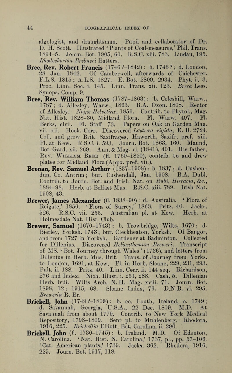 algologist, and draughtsman. Pupil and collaborator of Dr. D. H. Scott. Illustrated 4 Plants of Coal-measures,’ Phil. Trans. 1894-5. Joura. Bot. 1905, 60. R.S.C. xlii. 783. Landau, 195. Mhodochortou Brebneri Batters. Bree, Rev. Robert Francis (1746?-1842): b. 1746? ; d. London, 28 Jan. 1842. Of Camberwell, afterwards of Chichester. P.L.S. 1815 ; A.L.S. 1827. E. Bot. 2809, 2934. Phyt. ii. 3. Proc. Linn. Soc. i. 145. Linn. Trans, xii. 123. Breea Less. Synops. Comp. 9. Bree,'Rev. William Thomas (1787-1863): b. Coleshill, Warw., 1787; d. Allesley, Warw., 1863. B.A. Oxon. 1808. Rector of Allesley. Nugce Helveticce, 1856. Contrib. to Phytol., Mag. Nat. Hist. 1828-30, Midland Flora. FI. Warw. 497. FI. Berks, clvii. FI. Staff. 73. Papers on Oak in Garden Mag. vii.-xii. Hook. Corr. Discovered Lastrceci rigida, E. B. 2724. Coll, and grew Brit. Saxifrages, Haworth, Saxifr. pref. xiii. PI. at Kew. R.S.C. i. 593. Joura. Bot. 1863, 160. Maund, Bot. Gard. xii. 269. Ann. & Mag. vi. (1841), 401. His father, Rev. William Bree (ft. 1760-1820), contrib. to and drew plates for Midland Flora (Appx. pref. vii.). Brenan, Rev. Samuel Arthur (1837-1908): b. 1837; d. Cushen- dun, Co. Antrim ; bur. Cushendall, Jan. 1908. B.A. Dubl. Contrib. to Journ. Bot. and Irish Nat. on Bubi, Hieracia, &c., 1884-98. Herb, at Belfast Mus. R.S.C. xiii. 789. Irish Nat. 1908, 43. Brewer, James Alexander (fl. 1838-90): d. Australia. 4 Flora of Reigate,’ 1856. ‘Flora of Surrey,’ 1863. Pritz. 40. Jacks. 526. R.S.C. vii. 255. Australian pi. at Kew. Herb, at Holmesdale Nat. Hist. Club. Brewer, Samuel (1670-1743) : b. Trowbridge, Wilts, 1670 ; d. Bierley, lrorksh. 1743; bur. Cleckheaton, Yorksh. Of Bangor, and from 1727 in Yorksh. Gardener at Badminton. Collected for Dillenius. Discovered Helianthemum Breweri. Transcript of MS. ‘ Bot. Journey through Wales ’ (1726), and letters from Dillenius in Herb. Mus. Brit. Trans, of Journey from Yorks, to London, 1691, at Kew. PI. in Herb. Sloane, 229, 231, 293. Pult. ii. 188. Pritz. 40. Linn. Corr. ii. 144 seq. Richardson, 276 and Iudex. Nich. Illust. i. 261, 288. Cash, 5. Dillenian Herb, lviii. Wilts Arch. N.H. Mag. xviii. 71. Journ. Bot. 1898, 12; 1915, 68. Sloane Index, 76. D.N.B. vi. 295. B) 'eweria R. Br. Brickell, John (1749 ?-1809): b. co. Louth, Ireland, c. 1749; d. Savannah, Georgia, U.S.A., 22 Dec. 1809. M.D. At Savannah from about 1779. Contrib. to New York Medical Repository, 1798-1809. Sent pi. to Muhlenberg. Rhodora, 1916, 225. Brickellia Elliott, Bot. Carolina, ii. 290. Brickell, John (6. 1730-1745) : b. Ireland. M.D. Of Edenton, N. Caroline). ‘Nat. Hist. N. Carolina,’ 1737, pi., pp. 57-106. ‘Cat. American plants,’ 1739. Jacks. 362. Rhodora, 1916, 225. Journ. Bot. 1917, 118.